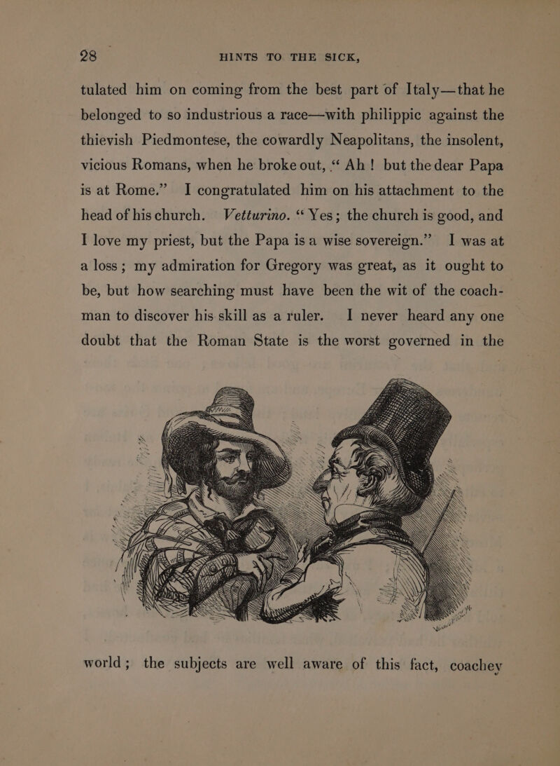 tulated him on coming from the best part of Italy—that he belonged to so industrious a race—with philippic against the thievish Piedmontese, the cowardly Neapolitans, the insolent, vicious Romans, when he broke out, “‘ Ah! but thedear Papa is at Rome.” I congratulated him on his attachment to the head of hischurch. Vetturino. ‘“‘ Yes; the church is good, and I love my priest, but the Papa is a wise sovereign.” I was at a loss; my admiration for Gregory was great, as it ought to be, but how searching must have been the wit of the coach- | man to discover his skill as a ruler. I never heard any one doubt that the Roman State is the worst governed in the ese Ni { I d, VA: \ iN AD E SSF A == = a world; the subjects are well aware of this fact, coachey