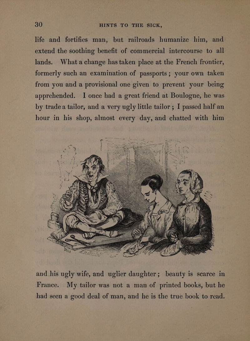 life and fortifies man, but railroads humanize him, and extend the soothing benefit of commercial intercourse to all lands. What achange has taken place at the French frontier, formerly such an examination of passports; your own taken from you and a provisional one given to prevent your being apprehended. I once had a great friend at Boulogne, he was by tradea tailor, and a very ugly little tailor ; I passed half an hour in his shop, almost every day, and chatted with him and his ugly wife, and uglier daughter; beauty is scarce in France. My tailor was not a man of printed books, but he had seen a good deal of man, and he is the true book to read.