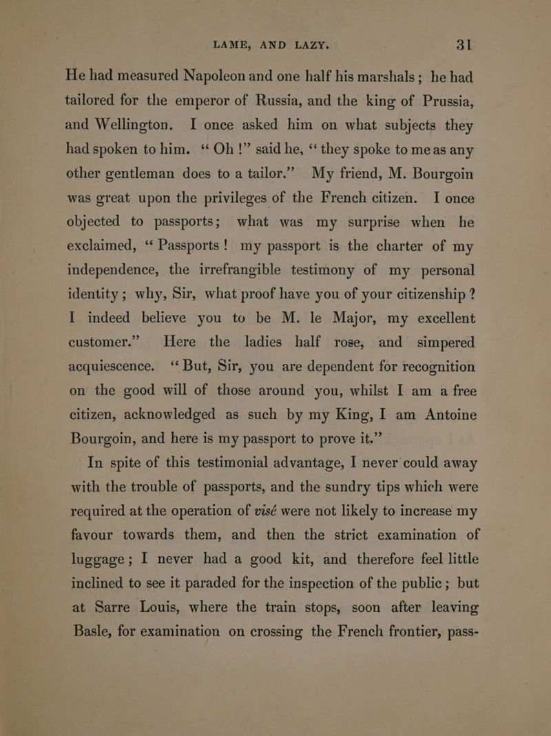 He had measured Napoleon and one half his marshals; he had tailored for the emperor of Russia, and the king of Prussia, and Wellington. I once asked him on what subjects they had spoken to him. ‘* Oh!” said he, *‘ they spoke to meas any other gentleman does to a tailor.” My friend, M. Bourgoin was great upon the privileges of the French citizen. I once objected to passports; what was my surprise when he exclaimed, ‘* Passports! my passport is the charter of my independence, the irrefrangible testimony of my personal identity ; why, Sir, what proof have you of your citizenship ? I indeed believe you to be M. le Major, my excellent customer.” Here the ladies half rose, and simpered acquiescence. ‘‘ But, Sir, you are dependent for recognition on the good will of those around you, whilst I am a free citizen, acknowledged as such by my King, I am Antoine Bourgoin, and here is my passport to prove it.” In spite of this testimonial advantage, I never could away with the trouble of passports, and the sundry tips which were required at the operation of vsé were not likely to increase my favour towards them, and then the strict examination of luggage; I never had a good kit, and therefore feel little inclined to see it paraded for the inspection of the public; but at Sarre Louis, where the train stops, soon after leaving Basle, for examination on crossing the French frontier, pass-