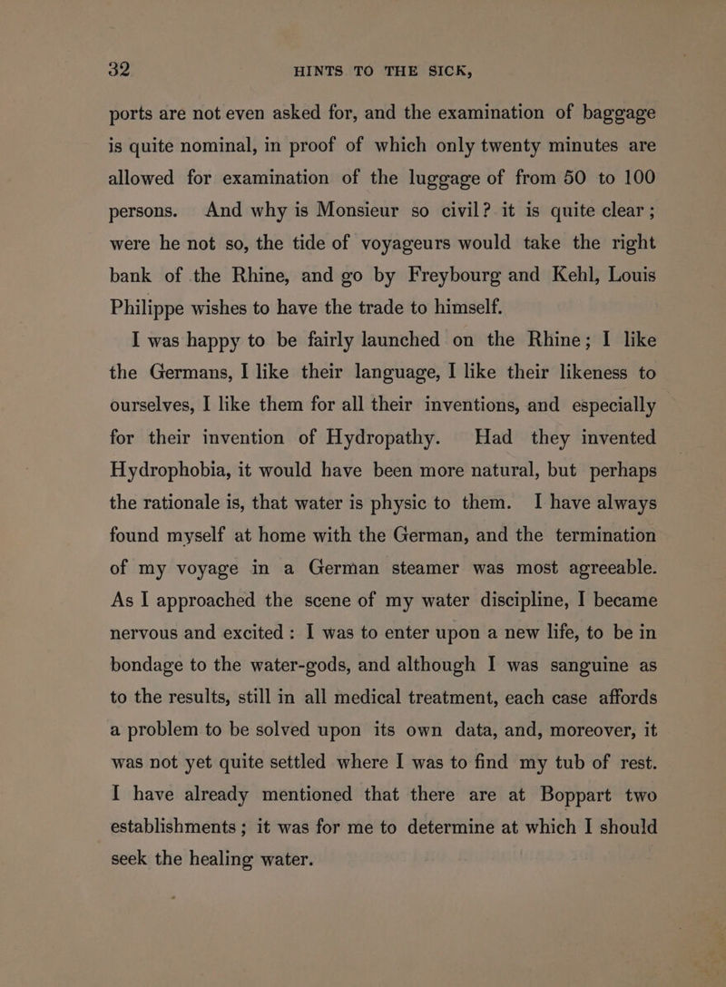 ports are not even asked for, and the examination of baggage is quite nominal, in proof of which only twenty minutes are allowed for examination of the luggage of from 50 to 100 persons. And why is Monsieur so civil? it is quite clear ; were he not so, the tide of voyageurs would take the right bank of the Rhine, and go by Freybourg and Kehl, Louis Philippe wishes to have the trade to himself. I was happy to be fairly launched on the Rhine; I like the Germans, I like their language, I like their likeness to ourselves, I like them for all their inventions, and especially for their invention of Hydropathy. Had they invented Hydrophobia, it would have been more natural, but perhaps the rationale is, that water is physic to them. I have always found myself at home with the German, and the termination of my voyage in a German steamer was most agreeable. As I approached the scene of my water discipline, I became nervous and excited : I was to enter upon a new life, to be in bondage to the water-gods, and although I was sanguine as to the results, still in all medical treatment, each case affords a problem to be solved upon its own data, and, moreover, it was not yet quite settled where I was to find my tub of rest. I have already mentioned that there are at Boppart two establishments ; it was for me to determine at whith I should seek the healing water.