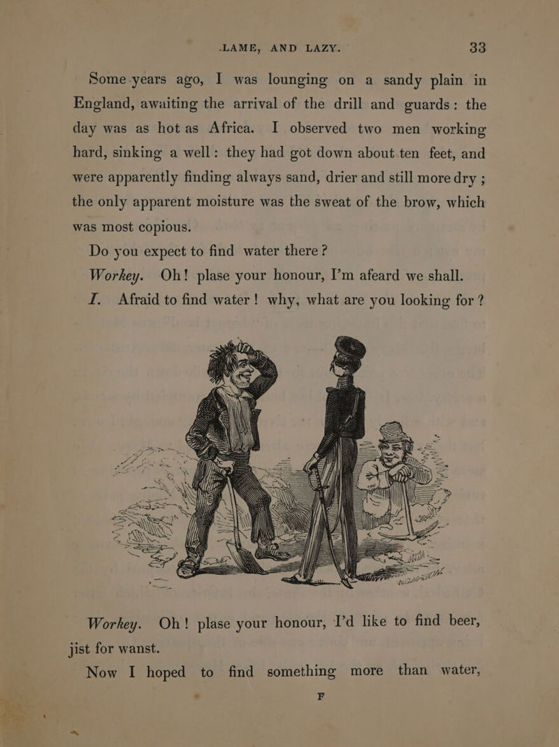 Some years ago, I was lounging on a sandy plain in England, awaiting the arrival of the drill and guards: the day was as hot as Africa. I observed two men working hard, sinking a well: they had got down about ten feet, and were apparently finding always sand, drier and still more dry ; the only apparent moisture was the sweat of the brow, which was most copious. Do you expect to find water there ? Workey. Oh! plase your honour, I’m afeard we shall. LI. Afraid to find water! why, what are you looking for ? Workey. Oh! plase your honour, I’d like to find beer, jist for wanst. Now I hoped to find something more than water, . F