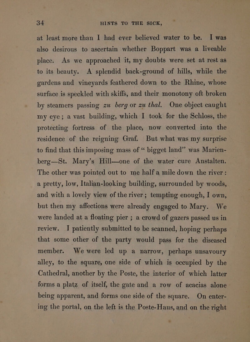 at least more than I had ever believed water to be. I was also desirous to ascertain whether Boppart was a liveable place. As we approached it, my doubts were set at rest as to its beauty. A splendid back-ground of hills, while the gardens and vineyards feathered down to the Rhine, whose surface is speckled with skiffs, and their monotony oft broken by steamers passing zu berg or zu thal. One object caught my eye; avast building, which I took for the Schloss, the protecting fortress of the place, now converted into the residence of the reigning Graf. But what was my surprise to find that this imposing mass of “ bigget land’”’ was Marien- bere—St. Mary’s Hill—one of the water cure Anstalten. The other was pointed out to me half a mile down the river : a pretty, low, Italian-looking building, surrounded by woods, and with a lovely view of the river; tempting enough, I own, but then my affections were already engaged to Mary. We were landed at a floating pier ; a crowd of gazers passed us in review. I patiently submitted to be scanned, hoping perhaps that some other of the party would pass for the diseased member. We were led up a narrow, perhaps unsavoury alley, to the square, one side of which is occupied by the Cathedral, another by the Poste, the interior of which latter forms a platz of itself, the gate and a row of acacias alone being apparent, and forms one side of the square. On enter- ing the portal, on the left is the Poste-Haus, and on the right