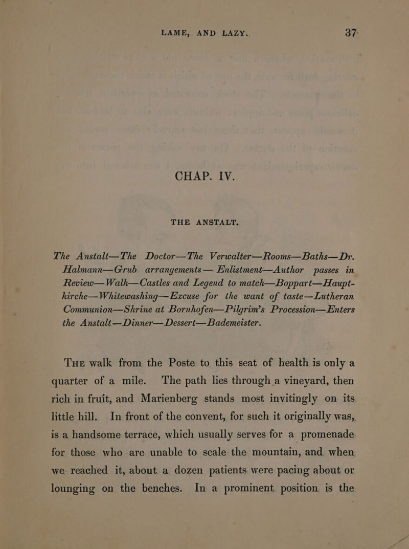 CHAP. IV. THE ANSTALT. The Anstalt—The Doctor—The Verwalter—Rooms—Baths—Dr. Halmann—Grub arrangements — Enlistment—Author passes in Review—Walk—Castles and Legend to match—Boppart—Haupt- kirche—Whitewashing— Excuse for the want of taste—Lutheran Communion—Shrine at Bornhofen—Pilgrim’s Procession— Enters the Anstalt —Dinner—Dessert— Bademeister. Tue walk from the Poste to this seat of health is only a quarter of a mile. The path lies through a vineyard, then rich in fruit, and Marienberg stands most invitingly on its little hill. In front of the convent, for such it originally was, is a handsome terrace, which usually serves for a promenade for those who are unable to scale the mountain, and when we reached it, about a dozen patients were pacing about or lounging on the benches. In a prominent. position. is the