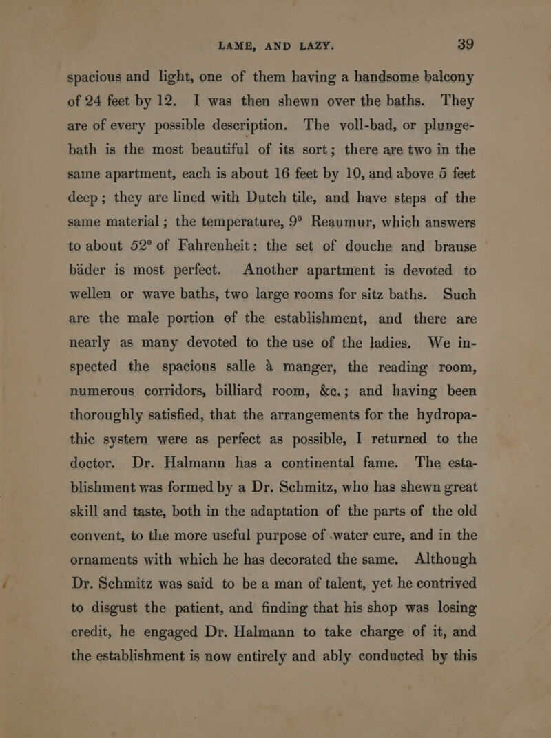 spacious and light, one of them having a handsome balcony of 24 feet by 12. I was then shewn over the baths. They are of every possible description. The voll-bad, or plunge- bath is the most Pcanaral of its sort; there are two in the same apartment, each is about 16 feet by 10, and above 5 feet deep; they are lined with Dutch tile, and have steps of the same material ; the temperature, 9° Reaumur, which answers to about 52° of Fahrenheit: the set of douche and brause bader is most perfect. Another apartment is devoted to wellen or wave baths, two large rooms for sitz baths. Such are the male portion of the establishment, and there are nearly as many devoted to the use of the ladies, We in- spected the spacious salle &amp; manger, the reading room, numerous corridors, billiard room, &amp;c.; and having been thoroughly satisfied, that the arrangements for the hydropa- thic system were as perfect as possible, I returned to the doctor. Dr. Halmann has a continental fame. The esta- blishment was formed by a Dr. Schmitz, who has shewn great skill and taste, both in the adaptation of the parts of the old convent, to the more useful purpose of -water cure, and in the ornaments with which he has decorated the same. Although Dr. Schmitz was said to be a man of talent, yet he contrived to disgust the patient, and finding that his shop was losing credit, he engaged Dr. Halmann to take charge of it, and the establishment is now entirely and ably conducted by this