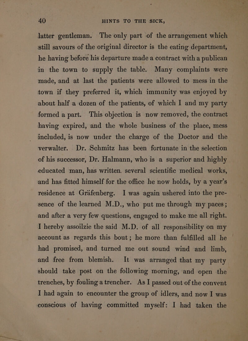 latter gentleman. The only part of the arrangement which still savours of the original director is the eating department, he having before his departure made a contract with a publican in the town to supply the table. Many complaints were made, and at last the patients were allowed to mess in the town if they preferred it, which immunity was enjoyed by about half a dozen of the patients, of which I and my party formed a part. This objection is now removed, the contract having expired, and the whole business of the place, mess included, is now under the charge of the Doctor and the verwalter. Dr. Schmitz has been fortunate in the selection of his successor, Dr. Halmann, who is a superior and highly educated man, has written. several scientific medical works, and has fitted himself for the office he now holds, by a year’s residence at Grafenberg. I was again ushered into the pre- sence of the learned M.D., who put me through my paces; and after a very few questions, engaged to make me all right. I hereby assoilzie the said M.D. of all responsibility on my account as regards this bout; he more than fulfilled all he had promised, and turned me out sound wind and limb, and free from blemish. It was arranged that my party should take post on the following morning, ‘and open -the trenches, by fouling atrencher. As I passed out of the convent I had again to encounter the group of idlers, and now I was conscious of having committed myself: I had taken the