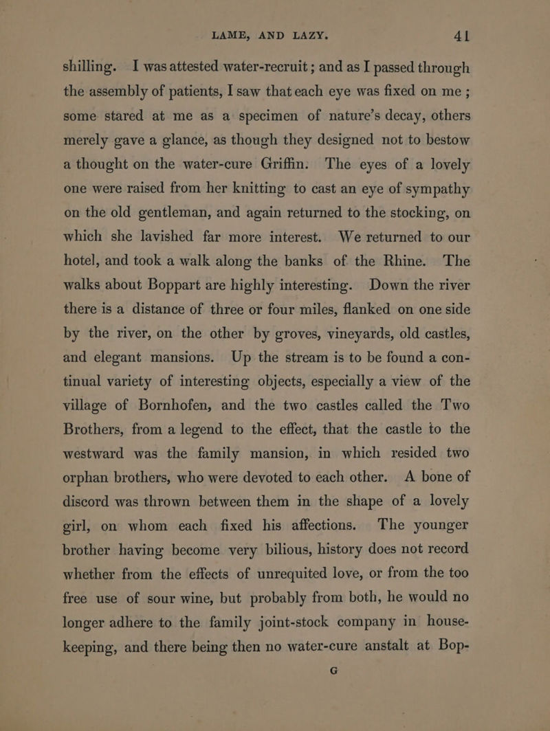 shilling. I was attested water-recruit ; and as I passed through the assembly of patients, I saw that each eye was fixed on me ; some stared at me as a specimen of nature’s decay, others merely gave a glance, as though they designed not to bestow a thought on the water-cure Griffin: The eyes of a lovely one were raised from her knitting to cast an eye of sympathy on the old gentleman, and again returned to the stocking, on which she lavished far more interest. We returned to our hotel, and took a walk along the banks of the Rhine. The walks about Boppart are highly interesting. Down the river there is a distance of three or four miles, flanked on one side by the river, on the other by groves, vineyards, old castles, and elegant mansions. Up the stream is to be found a con- tinual variety of interesting objects, especially a view of the village of Bornhofen, and the two castles called the Two Brothers, from a legend to the effect, that the castle to the westward was the family mansion, in which resided two orphan brothers, who were devoted to each other. A bone of discord was thrown between them in the shape of a lovely girl, on whom each fixed his affections. The younger brother having become very bilious, history does not record whether from the effects of unrequited love, or from the too free use of sour wine, but probably from both, he would no longer adhere to the family joint-stock company in house- keeping, and there being then no water-cure anstalt at Bop- G