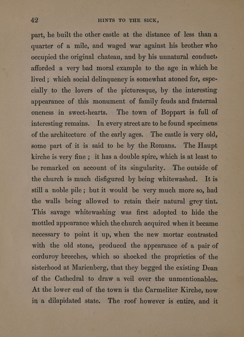 part, he built the other castle at the distance of less than a quarter of a mile, and waged war against his brother who occupied the original chateau, and by his unnatural conduct; afforded a very bad moral example to the age in which he lived ; which social delinquency is somewhat atoned for, espe- cially to the lovers of the picturesque, by the interesting appearance of this monument of family feuds and fraternal oneness in sweet-hearts. The town of Boppart is full of interesting remains. In every street are to be found specimens of the architecture of the early ages. The castle is very old, some part of it is said to be by the Romans. The Haupt kirche is very fine ; it has a double spire, which is at least to be remarked on account of its singularity. The outside of the church is much disfigured by being whitewashed. It is still a noble pile; but it would be very much more so, had the walls being allowed to retain their natural grey tint. This savage whitewashing was first adopted to hide the mottled appearance which the church acquired when it became necessary to point it up, when the new mortar contrasted with the old stone, produced the appearance of a pair of corduroy breeches, which so shocked the proprieties of the sisterhood at Marienberg, that they begged the existing Dean of the Cathedral to draw a veil over the unmentionables. At the lower end of the town is the Carmeliter Kirche, now in a dilapidated state. The roof however is entire, and it