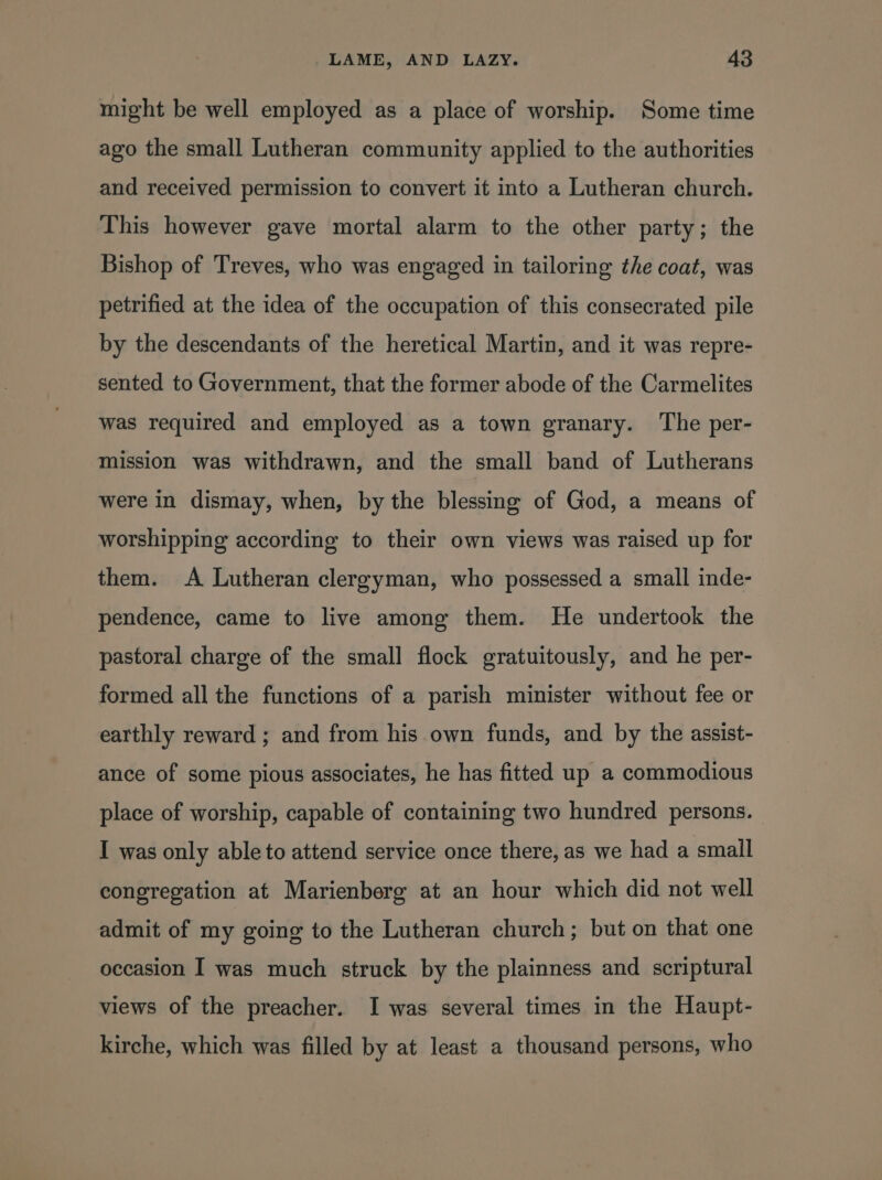 might be well employed as a place of worship. Some time ago the small Lutheran community applied to the authorities and received permission to convert it into a Lutheran church. This however gave mortal alarm to the other party; the Bishop of Treves, who was engaged in tailoring the coat, was petrified at the idea of the occupation of this consecrated pile by the descendants of the heretical Martin, and it was repre- sented to Government, that the former abode of the Carmelites was required and employed as a town granary. ‘The per- mission was withdrawn, and the small band of Lutherans were in dismay, when, by the blessing of God, a means of worshipping according to their own views was raised up for them. A Lutheran clergyman, who possessed a small inde- pendence, came to live among them. He undertook the pastoral charge of the small flock gratuitously, and he per- formed all the functions of a parish minister without fee or earthly reward ; and from his own funds, and by the assist- ance of some pious associates, he has fitted up a commodious place of worship, capable of containing two hundred persons. I was only able to attend service once there, as we had a small congregation at Marienberg at an hour which did not well admit of my going to the Lutheran church; but on that one occasion I was much struck by the plainness and scriptural views of the preacher. I was several times in the Haupt- kirche, which was filled by at least a thousand persons, who