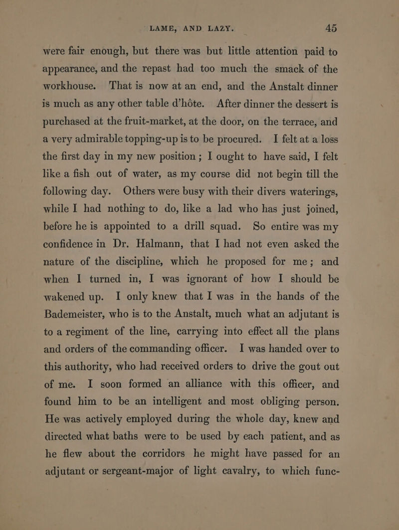 were fair enough, but there was but little attention paid to appearance, and the repast had too much the smack of the workhouse. That is now at an end, and the Anstalt dinner is much as any other table d’hote. After dinner the dessert is purchased at the fruit-market, at the door, on the terrace, and a very admirable topping-up is to be procured. I felt at a loss the first day in my new position ; I ought to have said, I felt like a fish out of water, as my course did not begin till the following day. Others were busy with their divers waterings, while I had nothing to do, like a lad who has just joined, before he is appointed to a drill squad. So entire was my confidence in Dr. Halmann, that I had not even asked the nature of the discipline, which he proposed for me; and when I turned in, I was ignorant of how I should be wakened up. I only knew that I was in the hands of the Bademeister, who is to the Anstalt, much what an adjutant is to a regiment of the line, carrying into effect all the plans and orders of the commanding officer. I was handed over to this authority, who had received orders to drive the gout out of me. I soon formed an alliance with this officer, and found him to be an intelligent and most obliging person. He was actively employed during the whole day, knew and directed what baths were to be used by each patient, and as he flew about the corridors he might have passed for an adjutant or sergeant-major of light cavalry, to which func-