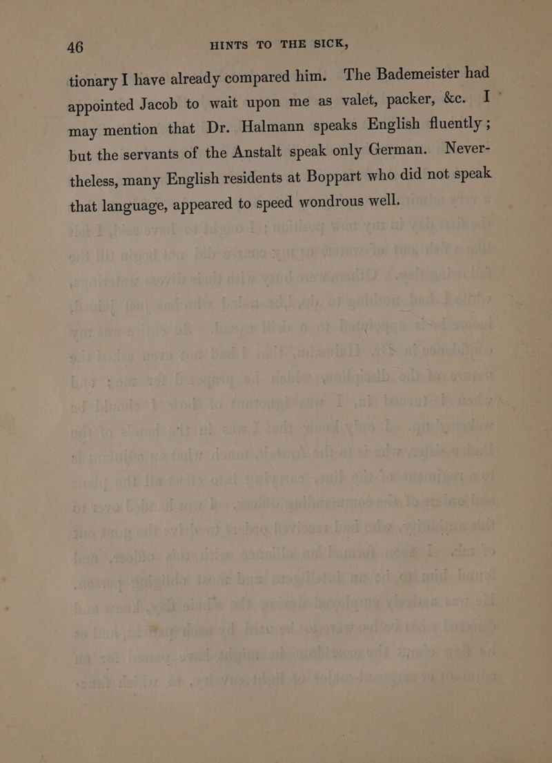 tionary I have already compared him. The Bademeister had appointed Jacob to wait upon me as valet, packer, &amp;c. I may mention that Dr. Halmann speaks English fluently ; but the servants of the Anstalt speak only German. Never- theless, many English residents at Boppart who did not speak that language, appeared to speed wondrous well.