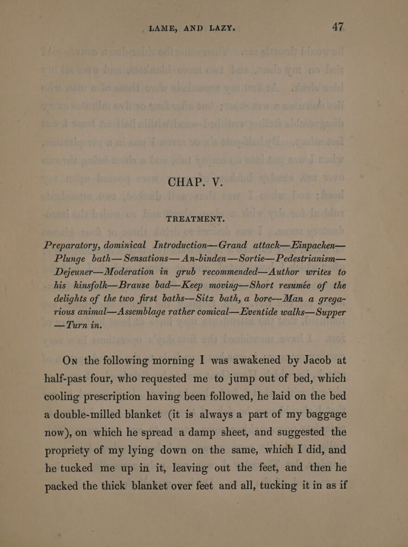 CHAP. V. TREATMENT. Preparatory, dominical Introduction—Grand attackh—Einpacken— Plunge bath— Sensations— An-binden —Sortie— Pedestrianism— Dejeuner—Moderation in grub recommended—Author writes to his kinsfolk—Brause bad—Keep moving—Short resumée of the delights of the two first baths—Sitz bath, a bore—Man a grega- rious animal—Assemblage rather comical— Eventide walks—Supper — Turn in. On the following morning I was awakened by Jacob at half-past four, who requested me to jump out of bed, which cooling prescription having been followed, he laid on the bed a double-milled blanket (it is always a part of my baggage now), on which he spread a damp sheet, and suggested the propriety of my lying down on the same, which I did, and he tucked me up in it, leaving out the feet, and then he packed the thick blanket over feet and all, tucking it in as if