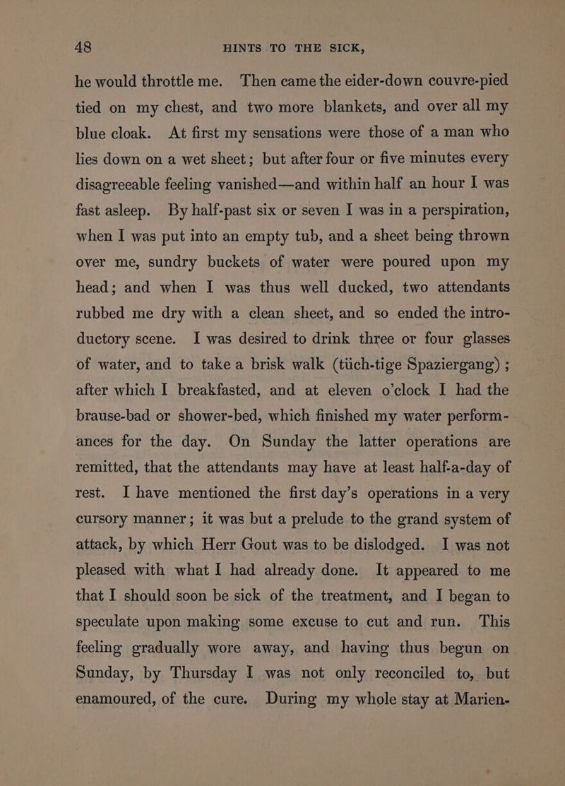 he would throttle me. Then came the eider-down couvre-pied tied on my chest, and two more blankets, and over all my blue cloak. At first my sensations were those of a man who lies down on a wet sheet; but after four or five minutes every disagreeable feeling vanished—and within half an hour I was fast asleep. By half-past six or seven I was in a perspiration, when I was put into an empty tub, and a sheet being thrown over me, sundry buckets of water were poured upon my head; and when I was thus well ducked, two attendants rubbed me dry with a clean sheet, and so ended the intro- ductory scene. I was desired to drink three or four glasses of water, and to take a brisk walk (tiich-tige Spaziergang) ; after which I breakfasted, and at eleven o’clock I had the brause-bad or shower-bed, which finished my water perform- ances for the day. On Sunday the latter operations are remitted, that the attendants may have at least half-a-day of rest. I have mentioned the first day’s operations in a very cursory manner; it was but a prelude to the grand system of attack, by which Herr Gout was to be dislodged. I was not pleased with what I had already done. It appeared to me that I should soon be sick of the treatment, and I began to speculate upon making some excuse to cut and run. ‘This feeling gradually wore away, and having thus begun on Sunday, by Thursday I was not only reconciled to, but enamoured, of the cure. During my whole stay at Marien-