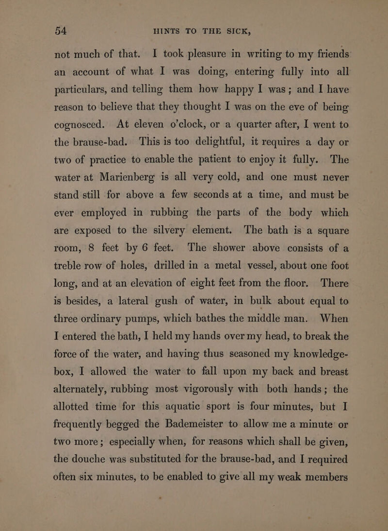 not much of that. I took pleasure in writing to my friends an account of what I was doing, entering fully into all particulars, and telling them how happy I was; and I have reason to believe that they thought I was on the eve of being cognosced. At eleven o’clock, or a quarter after, I went to the brause-bad. This is too delightful, it requires a day or two of practice to enable the patient to enjoy it fully. The water at Marienberg is all very cold, and one must never stand still for above a few seconds at a time, and must be ever employed in rubbing the parts of the body which are exposed to the silvery element. The bath is a square room, 8 feet by 6 feet. The shower above consists of a treble row of holes, drilled in a metal vessel, about one foot long, and at an elevation of eight feet from the floor. There is besides, a lateral gush of water, in bulk about equal to three ordinary pumps, which bathes the middle man. When I entered the bath, I held my hands over my head, to break the force of the water, and having thus seasoned my knowledge- box, I allowed the water to fall upon my back and breast alternately, rubbing most vigorously with both hands; the allotted time for this aquatic sport is four minutes, but I frequently begged the Bademeister to allow me a minute’ or two more; especially when, for reasons which shall be given, the douche was substituted for the brause-bad, and I required often six minutes, to be enabled to give all my weak members