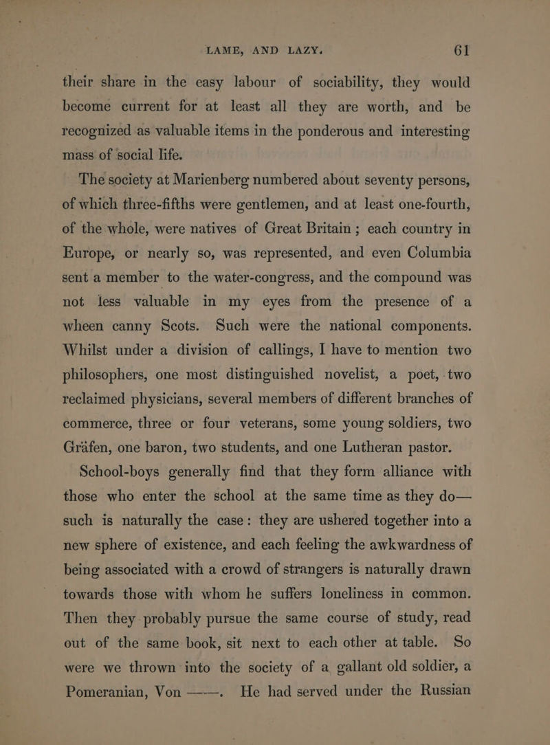 their share in the easy labour of sociability, they would become current for at least all they are worth, and be recognized as valuable items in the ponderous and interesting mass of social life. The society at Marienberg numbered about seventy persons, of which three-fifths were gentlemen, and at least one-fourth, of the whole, were natives of Great Britain ; each country in Europe, or nearly so, was represented, and even Columbia sent a member to the water-congress, and the compound was not less valuable in my eyes from the presence of a wheen canny Scots. Such were the national components. Whilst under a division of callings, I have to mention two philosophers, one most distinguished novelist, a poet, two reclaimed physicians, several members of different branches of commerce, three or four veterans, some young soldiers, two Grafen, one baron, two students, and one Lutheran pastor. School-boys generally find that they form alliance with those who enter the school at the same time as they do— such is naturally the case: they are ushered together into a new sphere of existence, and each feeling the awkwardness of being associated with a crowd of strangers is naturally drawn towards those with whom he suffers loneliness in common. Then they probably pursue the same course of study, read out of the same book, sit next to each other at table. So were we thrown into the society of a gallant old soldier, a Pomeranian, Von —--~. He had served under the Russian