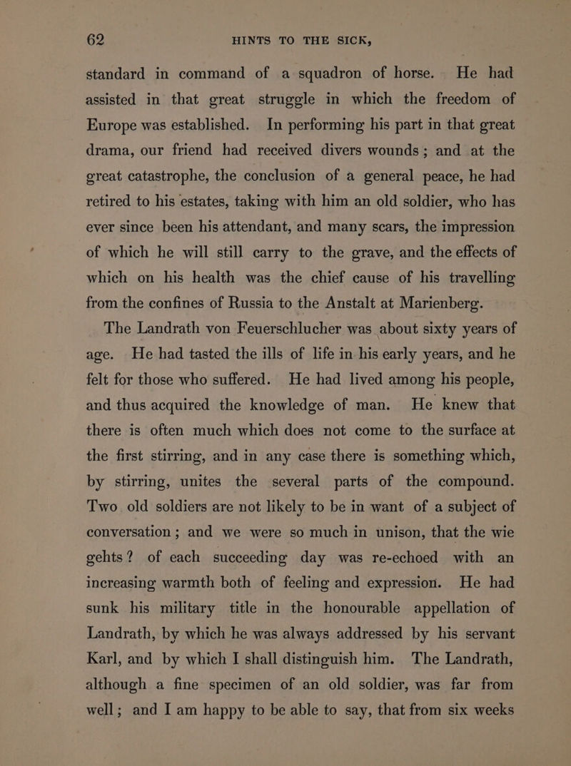 standard in command of a squadron of horse. He had assisted in that great struggle in which the freedom of Europe was established. In performing his part in that great drama, our friend had received divers wounds; and at the great catastrophe, the conclusion of a general peace, he had retired to his estates, taking with him an old soldier, who has ever since been his attendant, and many scars, the impression of which he will still carry to the grave, and the effects of which on his health was the chief cause of his travelling from the confines of Russia to the Anstalt at Marienberg. The Landrath von Feuerschlucher was about sixty years of age. He had tasted the ills of life in his early years, and he felt for those who suffered. He had lived among his people, and thus acquired the knowledge of man. He knew that there is often much which does not come to the surface at the first stirring, and in any case there is something which, by stirring, unites the several parts of the compound. Two old soldiers are not likely to be in want of a subject of conversation ; and we were so much in unison, that the wie gehts? of each succeeding day was re-echoed with an increasing warmth both of feeling and expression. He had sunk his military title in the honourable appellation of Landrath, by which he was always addressed by his servant Karl, and by which I shall distinguish him. The Landrath, although a fine specimen of an old soldier, was far from well; and I am happy to be able to say, that from six weeks