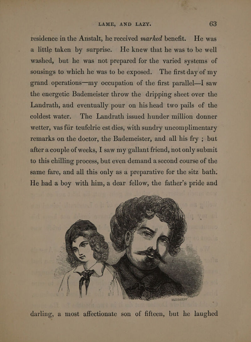residence in the Anstalt, he received marked benefit. He was a little taken by surprise. He knew that he was to be well washed, but he was not prepared for the varied systems of sousings to which he was to be exposed. The first day of my grand operations—my occupation of the first parallel—I saw the energetic Bademeister throw the dripping sheet over the Landrath, and eventually pour on his head two pails of the coldest water. The Landrath issued hunder million donner wetter, vas fur teufelrie est dies, with sundry uncomplimentary remarks on the doctor, the Bademeister, and all his fry ; but after a couple of weeks, I saw my gallant friend, not only submit to this chilling process, but even demand a second course of the same fare, and all this only as a preparative for the sitz bath. He had a boy with him, a dear fellow, the father’s pride and darling, a most affectionate son of fifteen, but he laughed