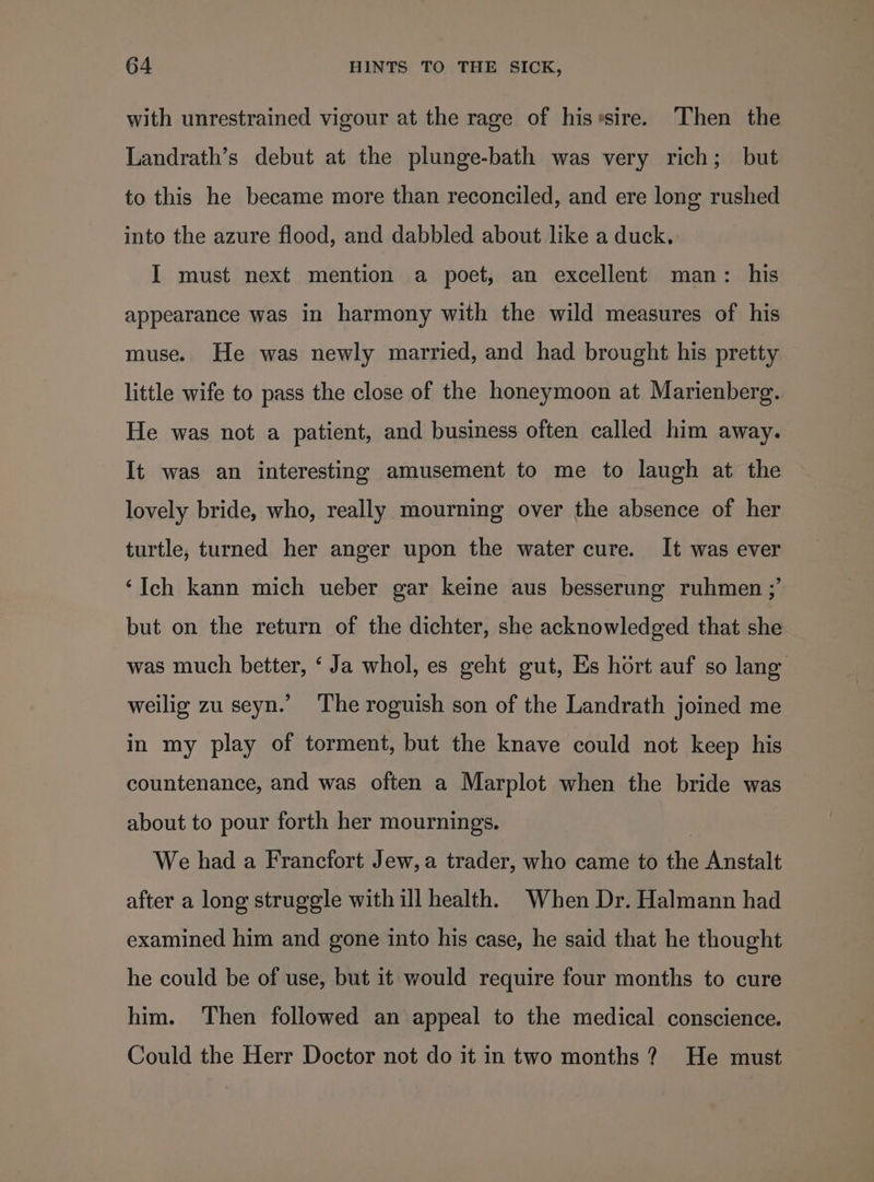 with unrestrained vigour at the rage of hisrsire. Then the Landrath’s debut at the plunge-bath was very rich; but to this he became more than reconciled, and ere long rushed into the azure flood, and dabbled about like a duck. I must next mention a poet, an excellent man: his appearance was in harmony with the wild measures of his muse. He was newly married, and had brought his pretty little wife to pass the close of the honeymoon at Marienberg. He was not a patient, and business often called him away. It was an interesting amusement to me to laugh at the lovely bride, who, really mourning over the absence of her turtle, turned her anger upon the water cure. It was ever ‘Ich kann mich ueber gar keine aus besserung ruhmen ;’ but on the return of the dichter, she acknowledged that she was much better, ‘ Ja whol, es geht gut, Es hort auf so lang weilig zu seyn.’ The roguish son of the Landrath joined me in my play of torment, but the knave could not keep his countenance, and was often a Marplot when the bride was about to pour forth her mournings. | We had a Francfort Jew, a trader, who came to the Anstalt after a long struggle with ill health. When Dr. Halmann had examined him and gone into his case, he said that he thought he could be of use, but it would require four months to cure him. Then followed an appeal to the medical conscience. Could the Herr Doctor not do it in two months ? He must