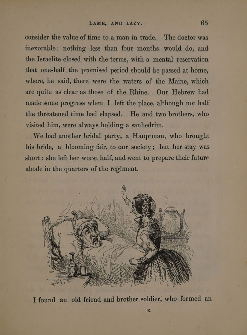 consider the value of time to a man in trade. The doctor was inexorable: nothing less than four months would do, and the Israelite closed with the terms, with a mental reservation that one-half the promised period should be passed at home, where, he said, there were the waters of the Maine, which are quite as clear as those of the Rhine. Our Hebrew had made some progress when I left the place, although not half the threatened time had elapsed. He and two brothers, who visited him, were always holding a sanhedrim. We had another bridal party, a Hauptman, who brought his bride, a blooming fair, to our society; but her stay was short : she left her worst half, and went to prepare their future abode in the quarters of the regiment. I found an old friend and brother soldier, who formed an K
