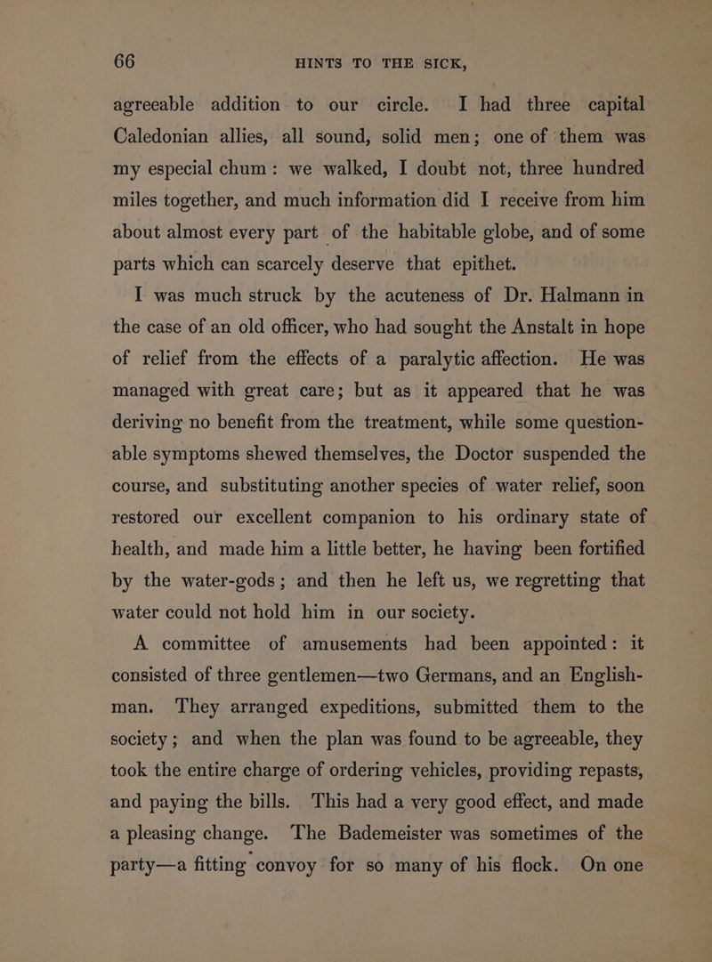 agreeable addition to our circle. I had three capital Caledonian allies, all sound, solid men; one of ‘them was my especial chum: we walked, I doubt not, three hundred miles together, and much information did I receive from him about almost every part of the habitable globe, and of some parts which can scarcely deserve that epithet. I was much struck by the acuteness of Dr. Halmann in the case of an old officer, who had sought the Anstalt in hope of relief from the effects of a paralytic affection. He was managed with great care; but as it appeared that he was deriving no benefit from the treatment, while some question- able symptoms shewed themselves, the Doctor suspended the course, and substituting another species of water relief, soon restored our excellent companion to his ordinary state of health, and made him a little better, he having been fortified by the water-gods; and then he left us, we regretting that water could not hold him in our society. A committee of amusements had been appointed: it consisted of three gentlemen—two Germans, and an English- man. ‘They arranged expeditions, submitted them to the society; and when the plan was found to be agreeable, they took the entire charge of ordering vehicles, providing repasts, and paying the bills. This had a very good effect, and made a pleasing change. The Bademeister was sometimes of the party—a fitting convoy for so many of his flock. On one
