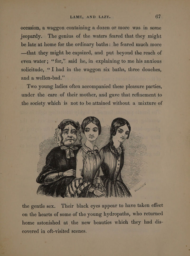 occasion, a waggon containing a dozen or more was in some jeopardy. The genius of the waters feared that they might be late at home for the ordinary baths: he feared much more —that they might be capsized, and put beyond the reach of even water; ‘for,’ said he, in explaining to me his anxious solicitude, “ I had in the waggon six baths, three douches, and a wellen-bad.” Two young ladies often accompanied these pleasure parties, under the care of their mother, and gave that refinement to the society which is not to be attained without a mixture of the gentle sex. Their black eyes appear to have taken effect on the hearts of some of the young hydropaths, who returned home astonished at the new beauties which they had dis- covered in oft-visited scenes.
