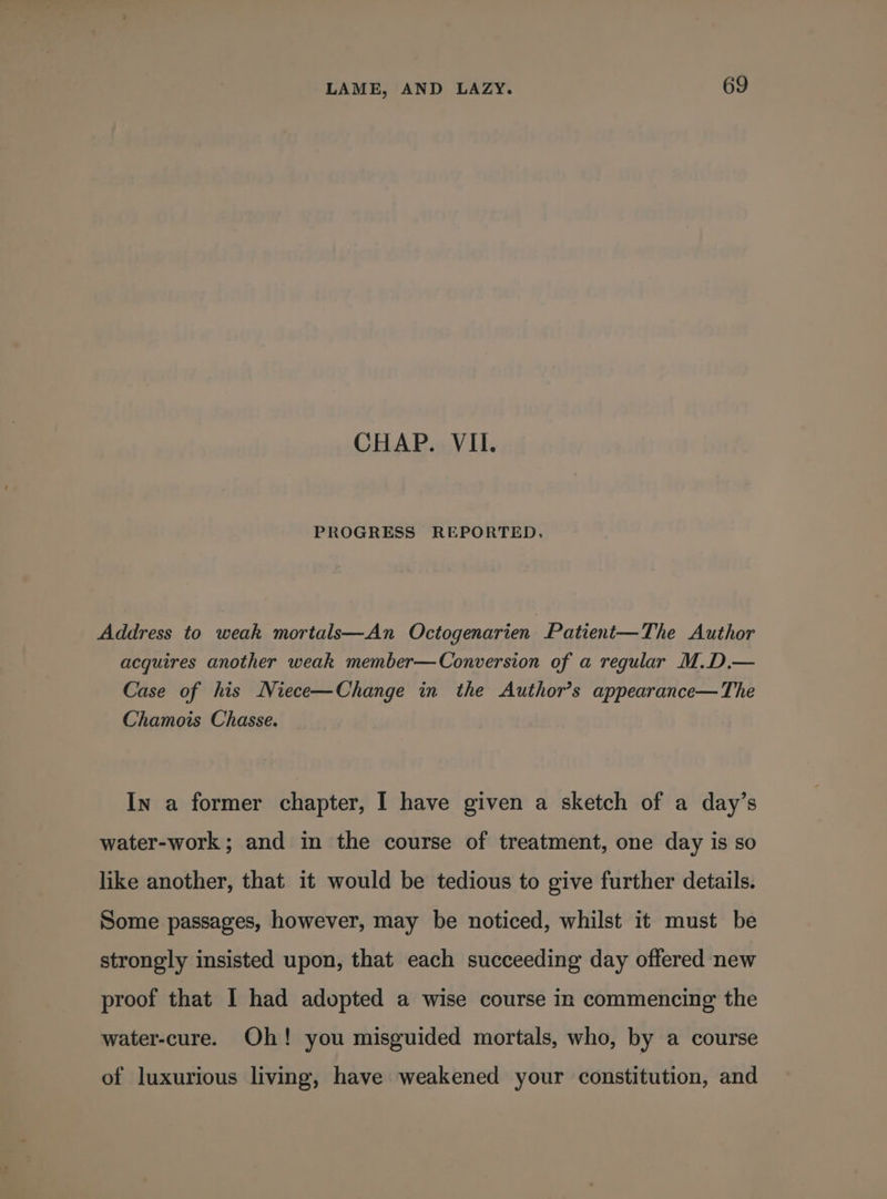 CHAP. VII. PROGRESS REPORTED. Address to weak mortals—An Octogenarien Patient—The Author acquires another weak member—Conversion of a regular M.D.— Case of his Niece—Change in the Author’s appearance— The Chamois Chasse. In a former chapter, I have given a sketch of a day’s water-work ; and in the course of treatment, one day is so like another, that it would be tedious to give further details. Some passages, however, may be noticed, whilst it must be strongly insisted upon, that each succeeding day offered new proof that I had adopted a wise course in commencing the water-cure. Oh! you misguided mortals, who, by a course of luxurious living, have weakened your constitution, and
