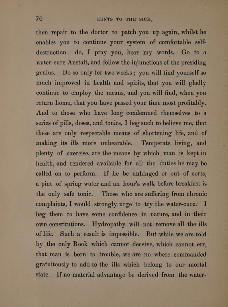 then repair to the doctor to patch you up again, whilst he enables you to continue your system of comfortable self- destruction: do, I pray you, hear my words. Go to a water-cure Anstalt, and follow the injunctions of the presiding genius. Do so only for two weeks; you will find yourself so much improved in health and spirits, that you will gladly continue to employ the means, and you will find, when you return home, that you have passed your time most profitably. And to those who have long condemned themselves to a series of pills, doses, and tonics, I beg such to believe me, that these are only respectable means of shortening life, and of making its ills more unbearable. Temperate living, and ~ plenty of exercise, are the means by which man is kept in health, and rendered available for all the duties he may be called on to perform. If he be unhinged or out of sorts, a pint of spring water and an hour’s walk before breakfast is the only safe tonic. Those who are suffering from chronic complaints, I would strongly urge to try the water-cure. I beg them to have some confidence in nature, and in their own constitutions. Hydropathy will not remove all the ills of life. Such a result is impossible. But while we are told by the only Book which cannot deceive, which cannot err, that man is born to trouble,-we are no where commanded gratuitously to add to the ills which belong to our mortal state. If no material advantage be derived from the water-