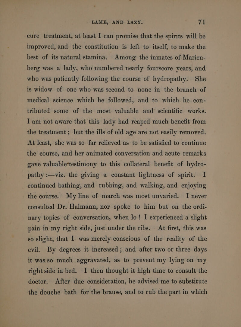 cure treatment, at least I can promise that the spirits will be improved, and the constitution is left to itself, to make the best of its natural stamina. Among the inmates of Marien- berg was a lady, who numbered nearly fourscore years, and who was patiently following the course of hydropathy. She is widow of one who was second to none in the branch of medical science which he followed, and to which he con- tributed some of the most valuable and scientific works. I am not aware that this lady had reaped much benefit from the treatment ; but the ills of old age are not easily removed. At least, she was so. far relieved as to be satisfied to continue the course, and her animated conversation and acute remarks gave valuable*testimony to this collateral benefit of hydro- pathy :—viz. the giving a constant lightness of spirit. I continued bathing, and rubbing, and walking, and enjoying the course. My line of march was most unvaried. I never consulted Dr. Halmann, nor spoke to him but on the ordi- nary topics of conversation, when lo! I experienced a slight pain in my right side, just under the ribs. At first, this was so slight, that I was merely conscious of the reality of the evil. By degrees it increased ; and after two or three days it was so much aggravated, as to prevent my lying on my right side in bed. I then thought it high time to consult the doctor. After due consideration, he advised me to substitute the douche bath for the brause, and to rub the part in which