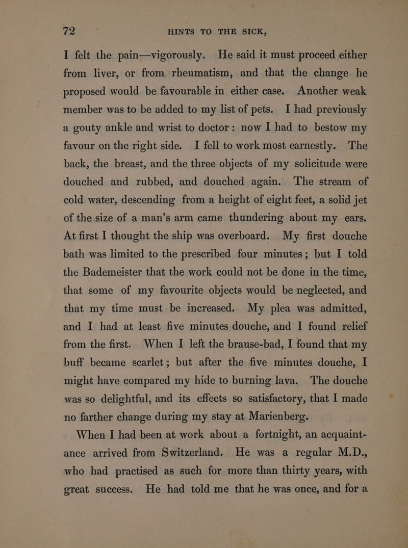 I felt the pain—vigorously. He said it must proceed either from liver, or from rheumatism, and that the change he proposed would be favourable in either case. Another weak member was to be added to my list of pets. I had previously a gouty ankle and wrist to doctor: now I had to bestow my favour on the right side. I fell to work most earnestly. The back, the breast, and the three objects of my solicitude were douched and rubbed, and douched again. The stream of cold water, descending from a height of eight feet, a solid jet of the size of a man’s arm came thundering about my ears. At first I thought the ship was overboard. My first douche bath was limited to the prescribed four minutes; but I told the Bademeister that the work could not be done in the time, that some of my favourite objects would be neglected, and that my time must be increased. My plea was admitted, and I had at least five minutes douche, and I found relief from the first. When I left the brause-bad, I found that my buff became scarlet; but after the five minutes douche, I might have compared my hide to burning lava. The douche was so delightful, and its effects so satisfactory, that I made no farther change during my stay at Marienberg. When I had been at work about a fortnight, an acquaint- ance arrived from Switzerland. He was a regular M.D., who had practised as such for more than thirty years, with great success. He had told me that he was once, and for a
