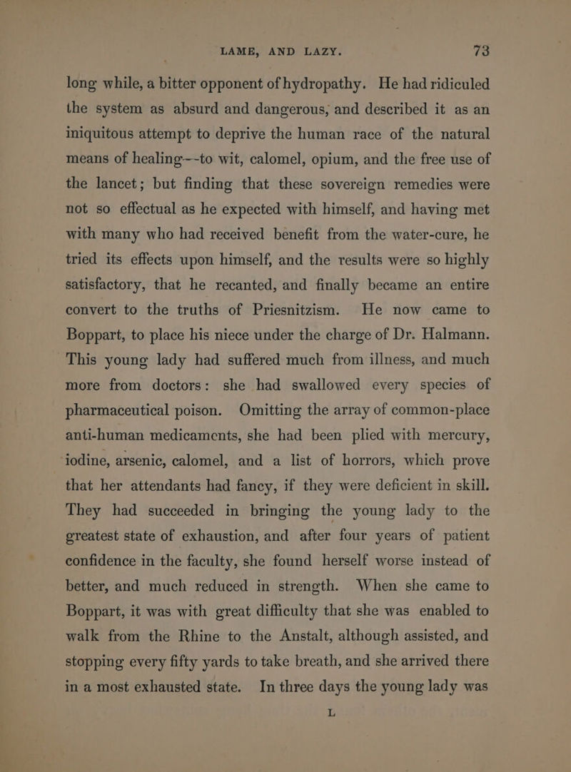 long while, a bitter opponent of hydropathy. He had ridiculed the system as absurd and dangerous, and described it as an iniquitous attempt to deprive the human race of the natural means of healing~~-to wit, calomel, opium, and the free use of the lancet; but finding that these sovereign remedies were not so effectual as he expected with himself, and having met with many who had received benefit from the water-cure, he tried its effects upon himself, and the results were so highly satisfactory, that he recanted, and finally became an entire convert to the truths of Priesnitzism. He now came to Boppart, to place his niece under the charge of Dr. Halmann. This young lady had suffered much from illness, and much more from doctors: she had swallowed every species of pharmaceutical poison. Omitting the array of common-place anti-human medicaments, she had been plied with mercury, jodine, arsenic, calomel, and a list of horrors, which prove that her attendants had fancy, if they were deficient in skill. They had succeeded in bringing the young lady to the greatest state of exhaustion, and after four years of patient confidence in the faculty, she found herself worse instead of better, and much reduced in strength. When she came to Boppart, it was with great difficulty that she was enabled to walk from the Rhine to the Anstalt, although assisted, and stopping every fifty yards to take breath, and she arrived there in a most exhausted state. In three days the young lady was L