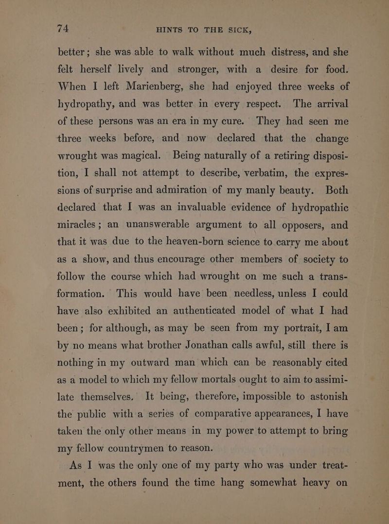 better; she was able to walk without much distress, and she felt herself lively and stronger, with a desire for food. When I left Marienberg, she had enjoyed three weeks of hydropathy, and was better in every respect. The arrival of these persons was an era in my cure. They had seen me three weeks before, and now declared that the change wrought was magical. Being naturally of a retiring disposi- tion, I shall not attempt to describe, verbatim, the expres- sions of surprise and admiration of my manly beauty. Both declared that I was an invaluable evidence of hydropathic miracles ; an unanswerable argument to all opposers, and that it was due to the heaven-born science to.carry me about as a show, and thus encourage other members of society to follow the course which had wrought on me such a trans- formation. This would have been needless, unless I could have also exhibited an authenticated model of what I had been ; for although, as may be seen from my portrait, I am by no means what brother Jonathan calls awful, still there is nothing in my outward man which can be reasonably cited as a model to which my fellow mortals ought to aim to assimi- late themselves. It being, therefore, impossible to astonish the public with a series of comparative appearances, I have taken the only other means in my power to attempt to bring my fellow countrymen to reason. As I was the only one of my party who was under treat- ment, the others found the time hang somewhat heavy on