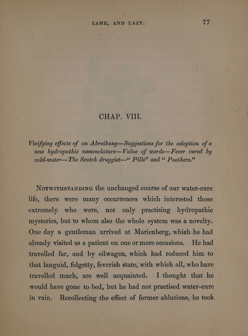 CHAP. VIII. Vivifying effects of an Abreibung—Suggestions for the adoption of a . new hydropathic nomenclature—Value of words—Fever cured by cold-water— The Scotch druggist—“ Pills” and “ Poothers.” NotwitHstanpine the unchanged course of our water-cure life, there were many occurrences which interested those extremely who were, not only practising hydropathic mysteries, but to whom also the whole system was a novelty. One day a gentleman arrived at Marienberg, which he had already visited as a patient on one or more occasions. He had travelled far, and by eilwagen, which had reduced him to that languid, fidgetty, feverish state, with which all, who have travelled much, are well acquainted. I thought that he would have gone to bed, but he had not practised water-cure in vain. Recollecting the effect of former ablutions, he took