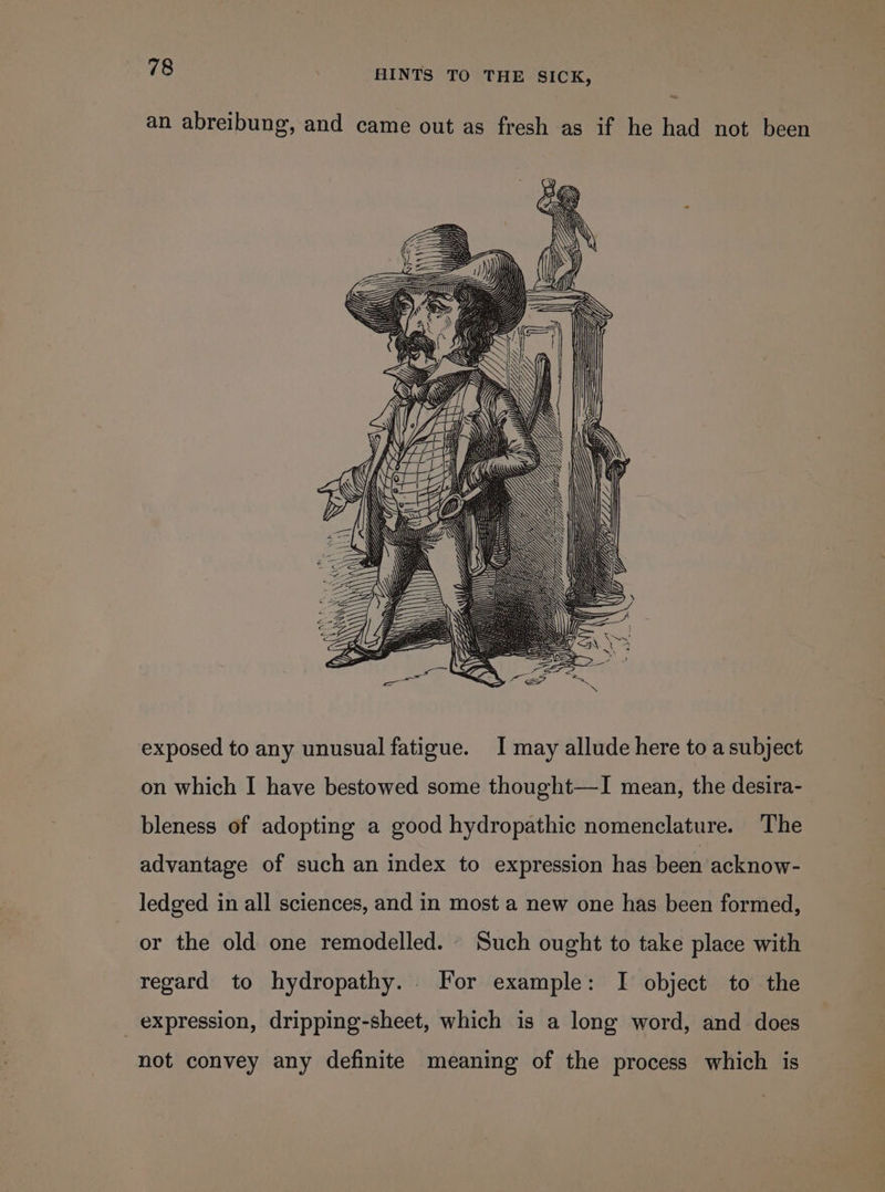 an abreibung, and came out as fresh as if he had not been MZ Yip VALLE: ty exposed to any unusual fatigue. I may allude here to a subject on which I have bestowed some thought—I mean, the desira- bleness of adopting a good hydropathic nomenclature. The advantage of such an index to expression has been acknow- ledged in all sciences, and in most a new one has been formed, or the old one remodelled. Such ought to take place with regard to hydropathy. For example: I object to the expression, dripping-sheet, which is a long word, and does not convey any definite meaning of the process which is