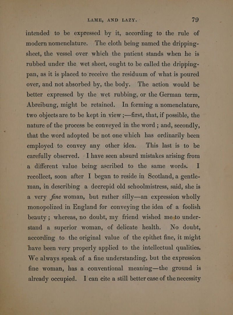 34, “ ' intended to be expressed by it, according to the rule of modern nomenclature. ‘The cloth being named the dripping- sheet, the vessel over which the patient stands when he is rubbed under the wet sheet, ought to be called the dripping- pan, as it is placed to receive the residuum of what is poured over, and not absorbed by, the body. The action would be better expressed by the wet rubbing, or the German term, Abreibung, might be retained. In forming a nomenclature, two objects are to be kept in view ;—first, that, if possible, the nature of the process be conveyed in the word ; and, secondly, that the word adopted be not one which has ordinarily been employed to convey any other idea. This last is to be carefully observed. -I have seen absurd mistakes arising from a different value being ascribed to the same words. I recollect, soon after I began to reside in Scotland, a gentle- man, in describing a decrepid old schoolmistress, said, she is a very fine woman, but rather silly—an expression wholly monopolized in England for conveying the idea of a foolish beauty ; whereas, no doubt, my friend wished me-to under- stand a superior woman, of delicate health. No doubt, according to the original value of the epithet fine, it might have been very properly applied to the intellectual qualities. We always speak of a fine understanding, but the expression fine woman, has a conventional meaning—the ground is already occupied. I can cite a still better case of the necessity