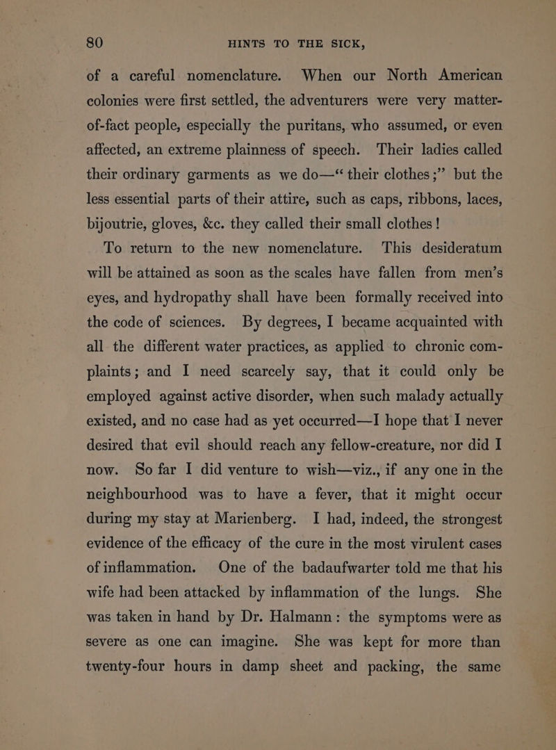 of a careful nomenclature. When our North American colonies were first settled, the adventurers were very matter- of-fact people, especially the puritans, who assumed, or even affected, an extreme plainness of speech. Their ladies called their ordinary garments as we do—“ their clothes ;” but the less essential parts of their attire, such as caps, ribbons, laces, bijoutrie, gloves, &amp;c. they called their small clothes ! To return to the new nomenclature. This desideratum will be attained as soon as the scales have fallen from men’s eyes, and hydropathy shall have been formally received into the code of sciences. By degrees, I became acquainted with all the different water practices, as applied to chronic com- plaints; and I need scarcely say, that it could only be employed against active disorder, when such malady actually existed, and no case had as yet occurred—I hope that I never desired that evil should reach any fellow-creature, nor did I now. So far I did venture to wish—viz., if any one in the neighbourhood was to have a fever, that it might occur during my stay at Marienberg. I had, indeed, the strongest evidence of the efficacy of the cure in the most virulent cases of inflammation. One of the badaufwarter told me that his wife had been attacked by inflammation of the lungs. She was taken in hand by Dr. Halmann: the symptoms were as severe as one can imagine. She was kept for more than twenty-four hours in damp sheet and packing, the same
