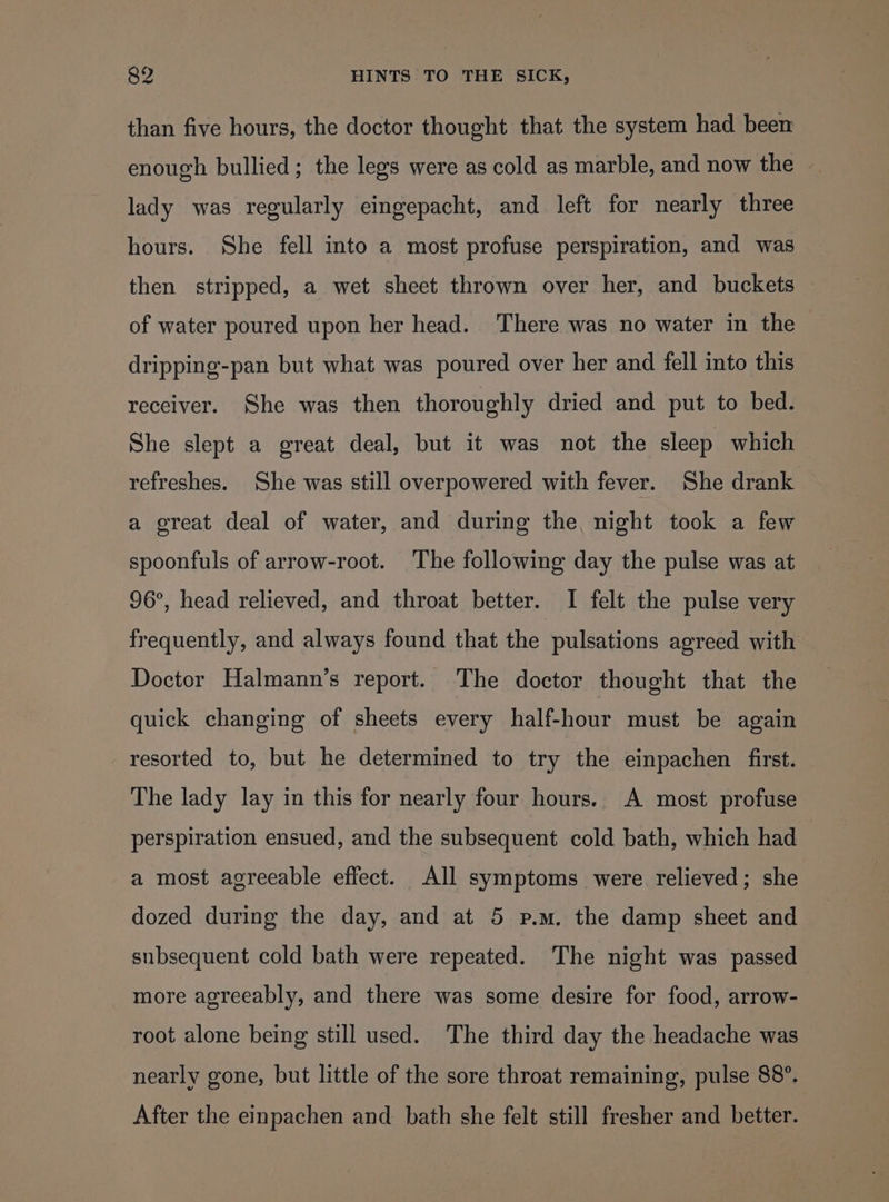 than five hours, the doctor thought that the system had been enough bullied ; the legs were as cold as marble, and now the lady was regularly eingepacht, and left for nearly three hours. She fell into a most profuse perspiration, and was then stripped, a wet sheet thrown over her, and buckets of water poured upon her head. There was no water in the dripping-pan but what was poured over her and fell into this receiver. She was then thoroughly dried and put to bed. She slept a great deal, but it was not the sleep which refreshes. She was still overpowered with fever. She drank a great deal of water, and during the, night took a few spoonfuls of arrow-root. The following day the pulse was at 96°, head relieved, and throat better. I felt the pulse very frequently, and always found that the pulsations agreed with Doctor Halmann’s report. The doctor thought that the quick changing of sheets every half-hour must be again resorted to, but he determined to try the einpachen first. The lady lay in this for nearly four hours. A most profuse perspiration ensued, and the subsequent cold bath, which had a most agreeable effect. All symptoms were relieved; she dozed during the day, and at 5 p.m. the damp sheet and subsequent cold bath were repeated. ‘The night was passed more agreeably, and there was some desire for food, arrow- root alone being still used. ‘The third day the headache was nearly gone, but little of the sore throat remaining, pulse 88°. After the einpachen and bath she felt still fresher and better.