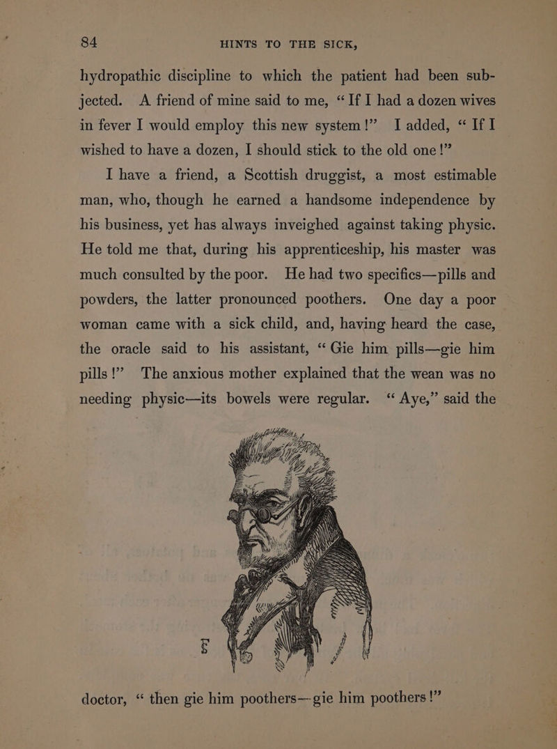 hydropathic discipline to which the patient had been sub- jected. A friend of mine said to me, “If I had a dozen wives in fever I would employ this new system!” I added, “ If 1 wished to have a dozen, I should stick to the old one!” I have a friend, a Scottish druggist, a most estimable man, who, though he earned a handsome independence by his business, yet has always inveighed against taking physic. He told me that, during his apprenticeship, his master was much consulted by the poor. He had two specifics—pills and powders, the latter pronounced poothers. One day a poor woman came with a sick child, and, having heard the case, the oracle said to his assistant, ‘“‘Gie him pills—gie him (?? pills The anxious mother explained that the wean was no needing physic—its bowels were regular. ‘“‘ Aye,” said the , Geax g OG ZF doctor, “ then gie him poothers—gie him poothers !”