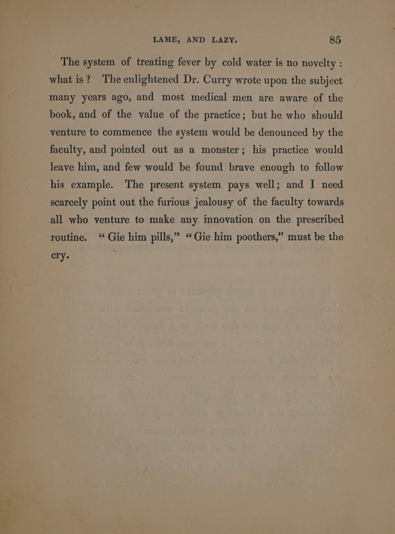 J | web Lae 4 ware? ache * AN) MBs The system of treating fever by cold water is no novelty : what is? The enlightened Dr. Curry wrote upon the subject many years ago, and most medical men are aware of the book, and of the value of the practice; but he who should venture to commence the system would be denounced by the faculty, and pointed out as a monster; his practice would leave him, and few would be found brave enough to follow his example. The present system pays well; and I need scarcely point out the furious jealousy of the faculty towards all who venture to make any innovation on the prescribed routine. ‘‘ Gie him pills,” ‘ Gie him poothers,” must be the cry.