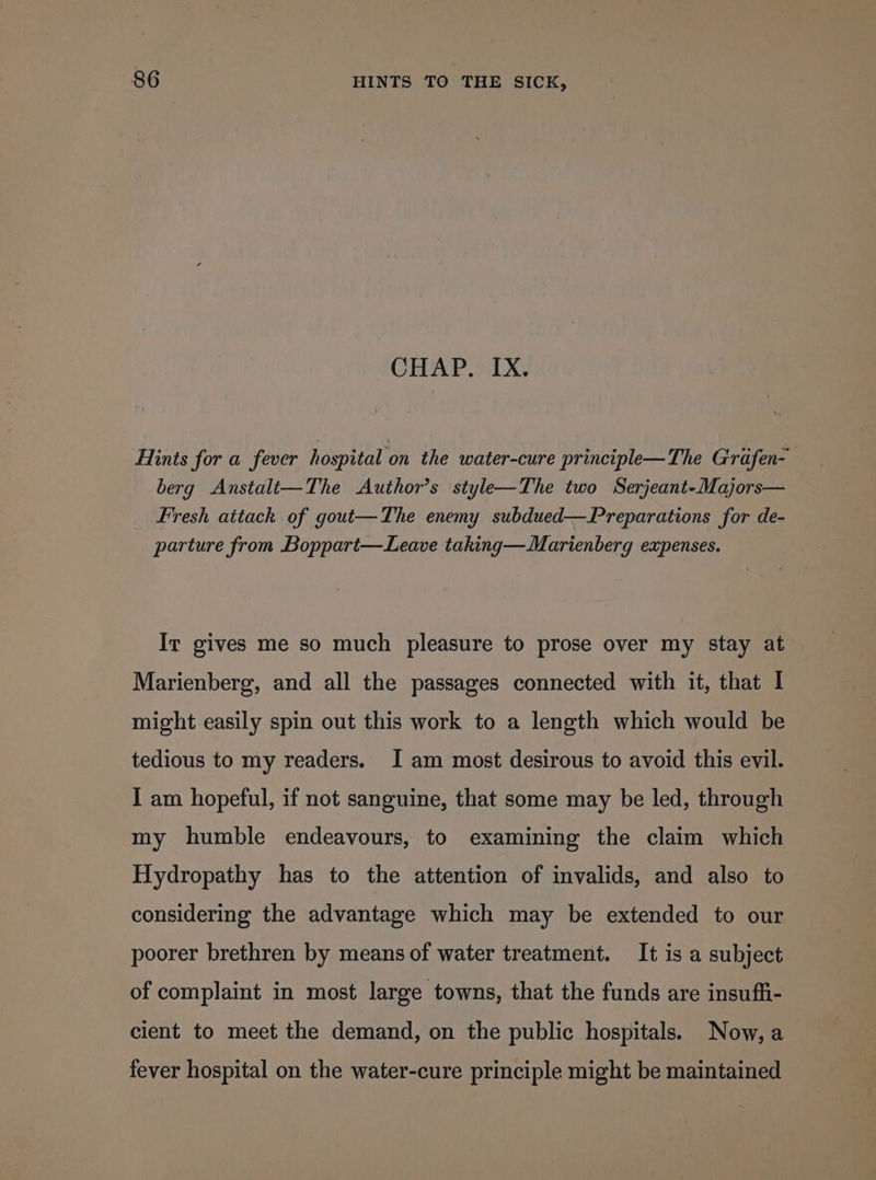 CHAP. IX. Hints for a fever hospital on the water-cure principle—The Grafen- berg Anstalt—The Author’s style—The two Serjeant-Majors— Fresh aitack of gout—The enemy subdued— Preparations for de- parture from Boppart—Leave taking—Marienberg expenses. | Ir gives me so much pleasure to prose over my stay at Marienberg, and all the passages connected with it, that I might easily spin out this work to a length which would be tedious to my readers. J am most desirous to avoid this evil. I am hopeful, if not sanguine, that some may be led, through my humble endeavours, to examining the claim which Hydropathy has to the attention of invalids, and also to considering the advantage which may be extended to our poorer brethren by means of water treatment. It is a subject of complaint in most large towns, that the funds are insuffi- cient to meet the demand, on the public hospitals. Now, a fever hospital on the water-cure principle might be maintained