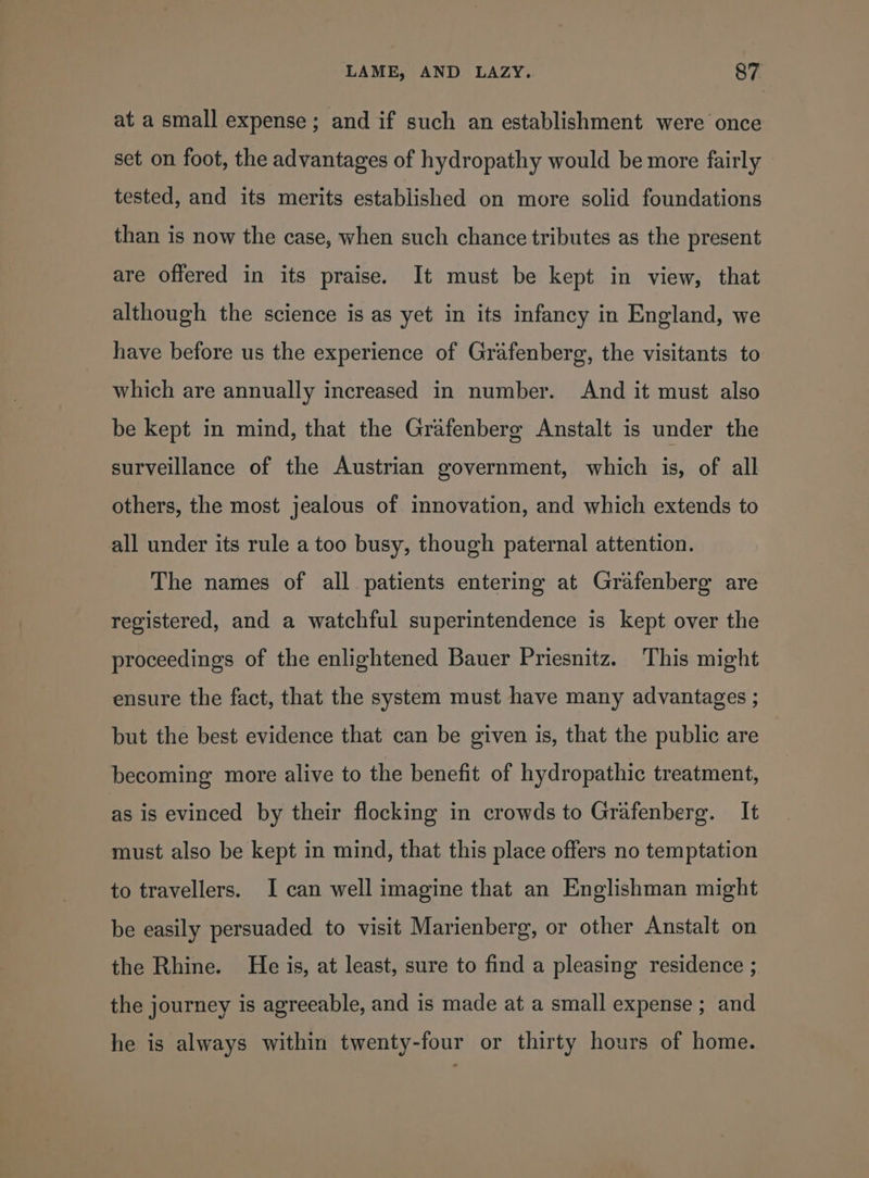 at a small expense; and if such an establishment were once set on foot, the advantages of hydropathy would be more fairly tested, and its merits established on more solid foundations than is now the case, when such chance tributes as the present are offered in its praise. It must be kept in view, that although the science is as yet in its infancy in England, we have before us the experience of Grafenberg, the visitants to which are annually increased in number. And it must also be kept in mind, that the Grafenberg Anstalt is under the surveillance of the Austrian government, which is, of all others, the most jealous of innovation, and which extends to all under its rule a too busy, though paternal attention. The names of all patients entering at Grafenberg are registered, and a watchful superintendence is kept over the proceedings of the enlightened Bauer Priesnitz. This might ensure the fact, that the system must have many advantages ; but the best evidence that can be given is, that the public are becoming more alive to the benefit of hydropathic treatment, as is evinced by their flocking in crowds to Grafenberg. It must also be kept in mind, that this place offers no temptation to travellers. I can well imagine that an Englishman might be easily persuaded to visit Marienberg, or other Anstalt on the Rhine. He is, at least, sure to find a pleasing residence ; the journey is agreeable, and is made at a small expense ; and he is always within twenty-four or thirty hours of home.