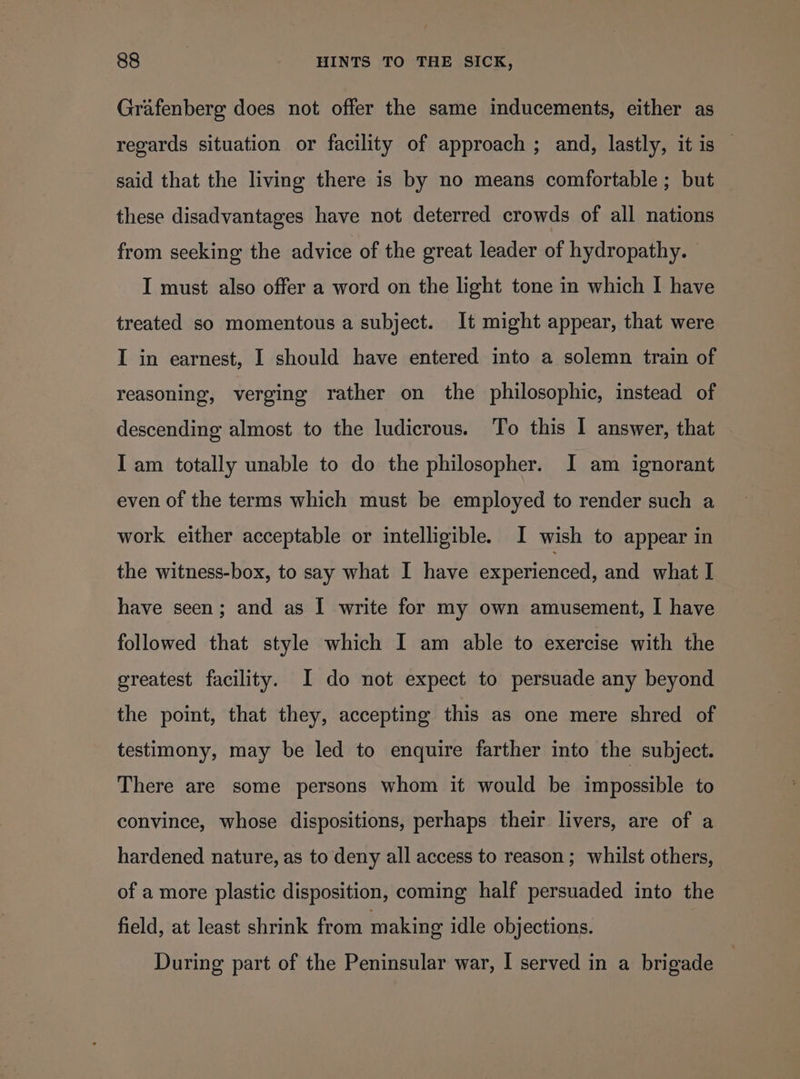 Grafenberg does not offer the same inducements, either as regards situation or facility of approach ; and, lastly, it is — said that the living there is by no means comfortable; but these disadvantages have not deterred crowds of all nations from seeking the advice of the great leader of hydropathy. | I must also offer a word on the light tone in which I have treated so momentous a subject. It might appear, that were I in earnest, I should have entered into a solemn train of reasoning, verging rather on the philosophic, instead of descending almost to the ludicrous. To this I answer, that I am totally unable to do the philosopher. I am ignorant even of the terms which must be employed to render such a work either acceptable or intelligible. I wish to appear in the witness-box, to say what I have experienced, and what I have seen; and as I write for my own amusement, I have followed that style which I am able to exercise with the greatest facility. I do not expect to persuade any beyond the point, that they, accepting this as one mere shred of testimony, may be led to enquire farther into the subject. There are some persons whom it would be impossible to convince, whose dispositions, perhaps their livers, are of a hardened nature, as to deny all access to reason; whilst others, of a more plastic disposition, coming half persuaded into the field, at least shrink from making idle objections. During part of the Peninsular war, I served in a brigade
