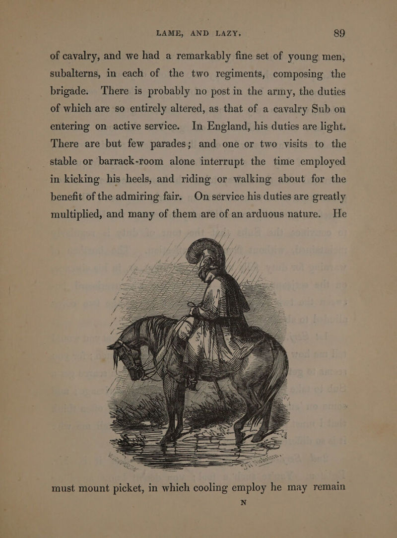 of cavalry, and we had a remarkably fine set of young men, subalterns, in each of the two regiments, composing the brigade. There is probably no post in the army, the duties of which are so entirely altered, as that of a cavalry Sub on entering on active service. In England, his duties are light. There are but few parades; and one or two visits to the _ stable or barrack-room alone interrupt the time employed in kicking his heels, and riding or walking about for the benefit of the admiring fair. On service his duties are greatly multiplied, and many of them are of an arduous nature. He must mount picket, in which cooling employ he may remain N
