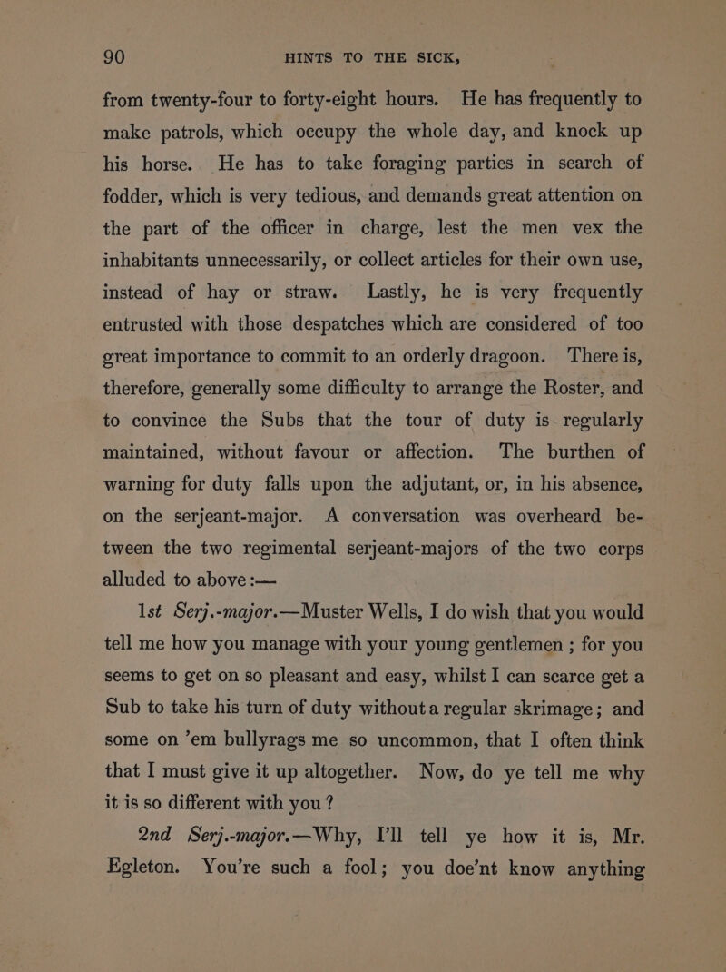from twenty-four to forty-eight hours. He has frequently to make patrols, which occupy the whole day, and knock up his horse. He has to take foraging parties in search of fodder, which is very tedious, and demands great attention on the part of the officer in charge, lest the men vex the inhabitants unnecessarily, or collect articles for their own use, instead of hay or straw. Lastly, he is very frequently entrusted with those despatches which are considered of too great importance to commit to an orderly dragoon. ‘There is, therefore, generally some difficulty to arrange the Roster, and to convince the Subs that the tour of duty is. regularly maintained, without favour or affection. The burthen of warning for duty falls upon the adjutant, or, in his absence, on the serjeant-major. A conversation was overheard be- tween the two regimental serjeant-majors of the two corps alluded to above :— 1st Serj.-major.—Muster Wells, I do wish that you would tell me how you manage with your young gentlemen ; for you seems to get on so pleasant and easy, whilst I can scarce get a Sub to take his turn of duty withouta regular skrimage ; and some on ‘em bullyrags me so uncommon, that I often think that I must give it up altogether. Now, do ye tell me why it is so different with you ? 2nd Serj.-major.—Why, Vll tell ye how it is, Mr. Egleton. You’re such a fool; you doe’nt know anything