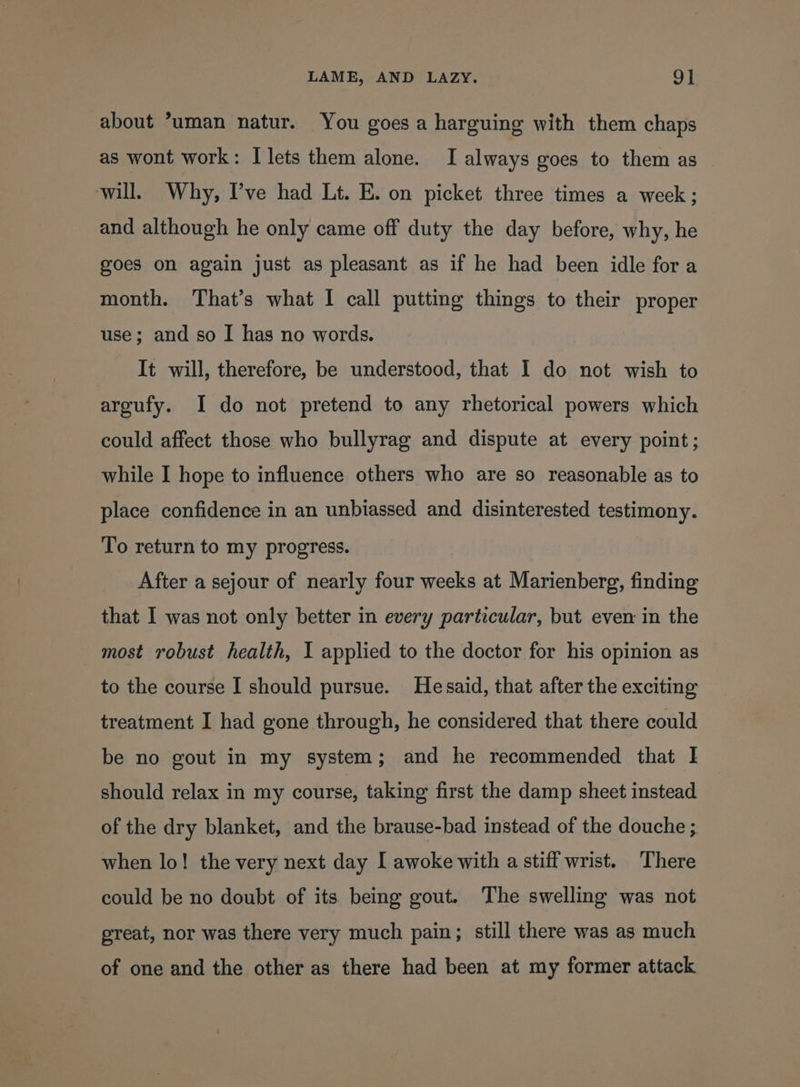 about *uman natur. You goes a harguing with them chaps as wont work: I lets them alone. I always goes to them as will. Why, Pve had Lt. E. on picket three times a week ; and although he only came off duty the day before, why, he goes on again just as pleasant as if he had been idle fora month. That’s what I call putting things to their proper use; and so I has no words. It will, therefore, be understood, that I do not wish to argufy. I do not pretend to any rhetorical powers which could affect those who bullyrag and dispute at every point; while I hope to influence others who are so reasonable as to place confidence in an unbiassed and disinterested testimony. To return to my progress. After a sejour of nearly four weeks at Marienberg, finding that I was not only better in every particular, but even in the most robust health, I applied to the doctor for his opinion as to the course I should pursue. Hesaid, that after the exciting treatment I had gone through, he considered that there could be no gout in my system; and he recommended that | should relax in my course, taking first the damp sheet instead of the dry blanket, and the brause-bad instead of the douche ; when lo! the very next day I awoke with a stiff wrist. There could be no doubt of its being gout. The swelling was not great, nor was there very much pain; still there was as much of one and the other as there had been at my former attack