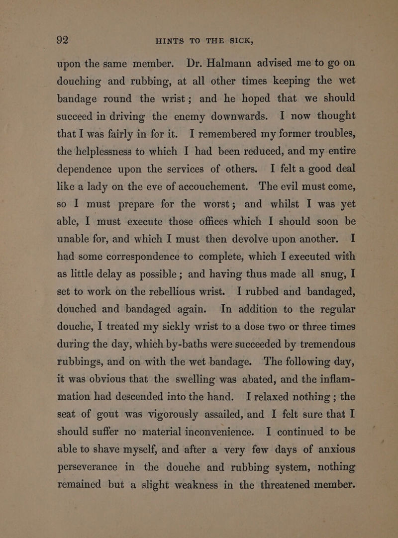 upon the same member. Dr. Halmann advised me to go on douching and rubbing, at all other times keeping the wet bandage round the wrist; and he hoped that we should succeed in driving the enemy downwards. I now thought that I was fairly in for it. I remembered my former troubles, the helplessness to which I had been reduced, and my entire dependence upon the services of others. I felt a good deal like a lady on the eve of accouchement. The evil must come, so 1 must prepare for the worst; and whilst I was yet able, I ‘must execute those offices which I should soon be unable for, and which I must then devolve upon another. I had some correspondence to complete, which I executed with as little delay as possible; and having thus made all snug, I set to work on the rebellious wrist. I rubbed and bandaged, douched and bandaged again. In addition to the regular douche, I treated my sickly wrist to a dose two or three times during the day, which by-baths were succeeded by tremendous rubbings, and on with the wet bandage. The following day, it was obvious that the swelling was abated, and the inflam- mation had descended into the hand. I relaxed nothing ; the seat of gout was vigorously assailed, and I felt sure that I should suffer no material inconvenience. I continued to be able to shave myself, and after a very few days of anxious perseverance in the douche and rubbing system, nothing remained but a slight weakness in the threatened member.