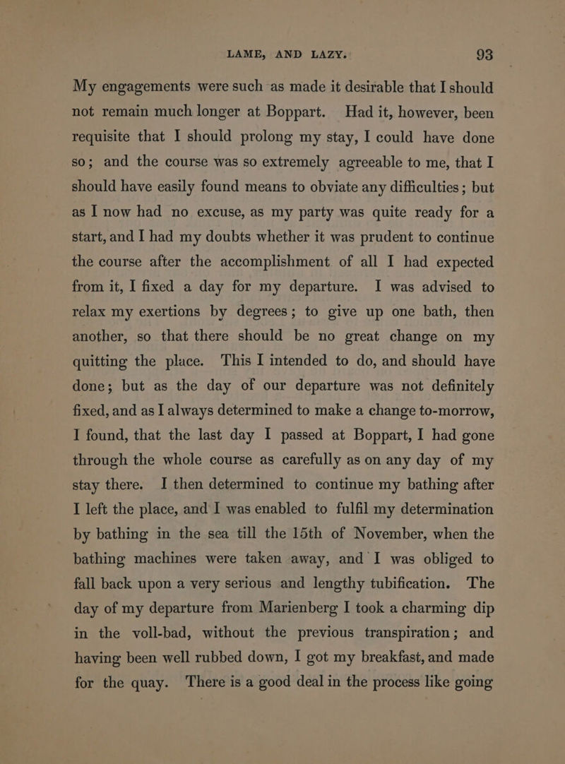 My engagements were such as made it desirable that I should not remain much longer at Boppart. Had it, however, been requisite that I should prolong my stay, I could have done so; and the course was so extremely agreeable to me, that I should have easily found means to obviate any difficulties ; but as I now had no excuse, as my party was quite ready for a start, and I had my doubts whether it was prudent to continue the course after the accomplishment of all I had expected from it, I fixed a day for my departure. I was advised to relax my exertions by degrees; to give up one bath, then another, so that there should be no great change on my quitting the place. This I intended to do, and should have done; but as the day of our departure was not definitely fixed, and as I always determined to make a change to-morrow, I found, that the last day I passed at Boppart, I had gone through the whole course as carefully as on any day of my stay there. I then determined to continue my bathing after I left the place, and I was enabled to fulfil my determination _ by bathing in the sea till the 15th of November, when the bathing machines were taken away, and I was obliged to fall back upon a very serious and lengthy tubification. The day of my departure from Marienberg I took a charming dip in the voll-bad, without the previous transpiration; and having been well rubbed down, I got my breakfast, and made for the quay. ‘There is a good deal in the process like going