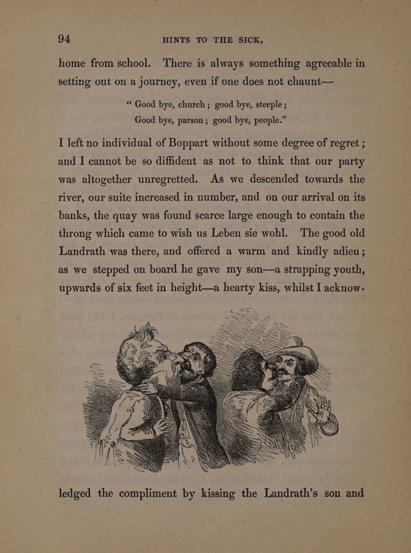 home from school. There is always something agreeable in setting out on a journey, even if one does not chaunt— *‘ Good bye, church; good bye, steeple ; Good bye, parson; good bye, people.” I left no individual of Boppart without some degree of regret ; and I cannot be so diffident as not to think that our party was altogether unregretted. As we descended towards the river, our suite increased in number, and on our arrival on its banks, the quay was found scarce large enough to contain the throng which came to wish us Leben sie wohl. The good old Landrath was there, and offered a warm and kindly adieu; as we stepped on board he gave my son—a strapping youth, upwards of six feet in height—a hearty kiss, whilst I acknow- i yy (( 5 (i ( a Jig y sw Vn Vj ledged the compliment by kissing the Landrath’s son and