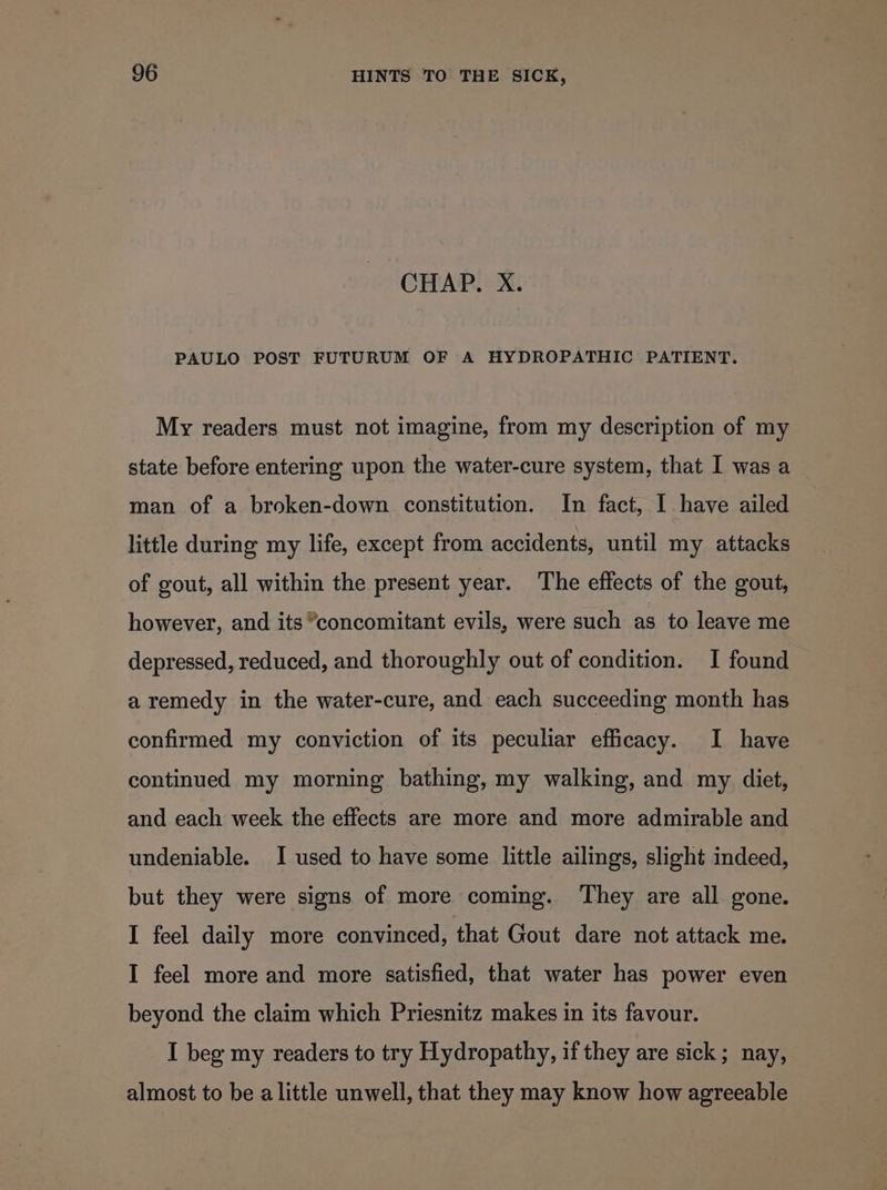 CHAP. X. PAULO POST FUTURUM OF A HYDROPATHIC PATIENT. My readers must not imagine, from my description of my state before entering upon the water-cure system, that I was a man of a broken-down constitution. In fact, I have ailed little during my life, except from accidents, until my attacks of gout, all within the present year. ‘The effects of the gout, however, and its concomitant evils, were such as to leave me depressed, reduced, and thoroughly out of condition. I found a remedy in the water-cure, and each succeeding month has confirmed my conviction of its peculiar efficacy. I have continued my morning bathing, my walking, and my diet, and each week the effects are more and more admirable and undeniable. I used to have some little ailings, slight indeed, but they were signs of more coming. They are all gone. I feel daily more convinced, that Gout dare not attack me. I feel more and more satisfied, that water has power even beyond the claim which Priesnitz makes in its favour. I beg my readers to try Hydropathy, if they are sick; nay, almost to be alittle unwell, that they may know how agreeable