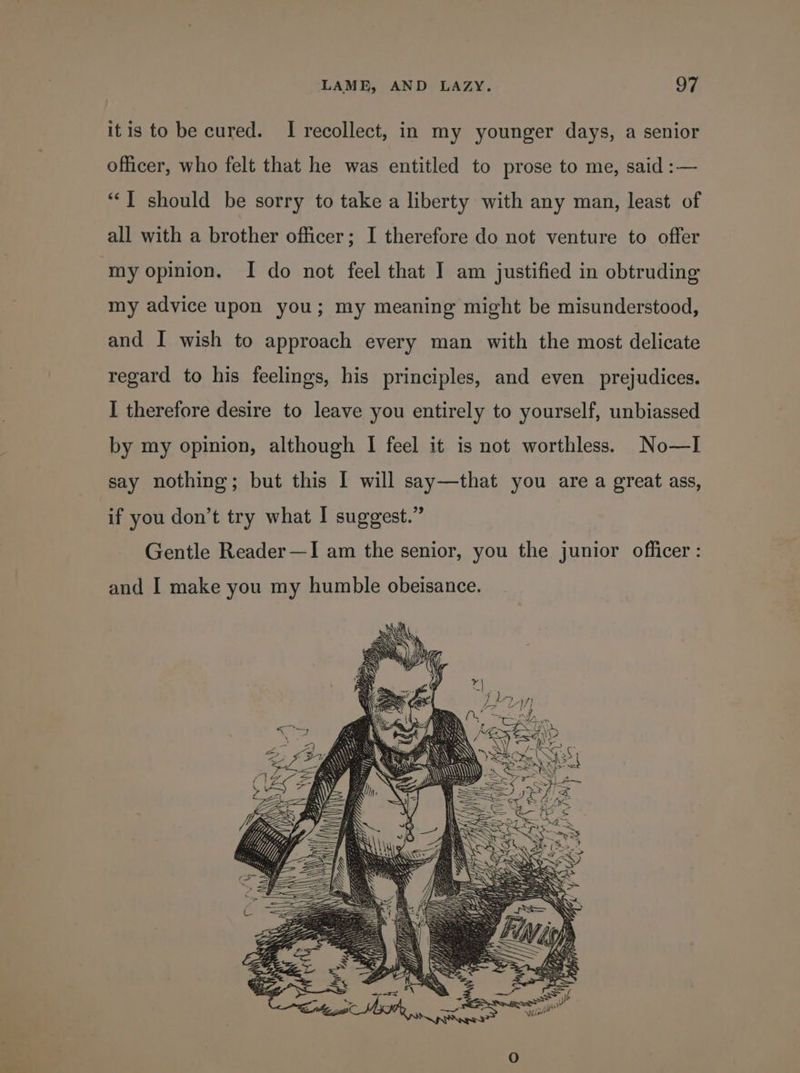 itis to be cured. I recollect, in my younger days, a senior officer, who felt that he was entitled to prose to me, said :— “‘T should be sorry to take a liberty with any man, least of all with a brother officer; I therefore do not venture to offer ‘my opinion, I do not feel that I am justified in obtruding my advice upon you; my meaning might be misunderstood, and I wish to approach every man with the most delicate regard to his feelings, his principles, and even prejudices. I therefore desire to leave you entirely to yourself, unbiassed by my opinion, although I feel it is not worthless. No—TI say nothing; but this I will say—that you are a great ass, if you don’t try what I suggest.” Gentle Reader—I am the senior, you the junior officer: and I make you my humble obeisance. pos