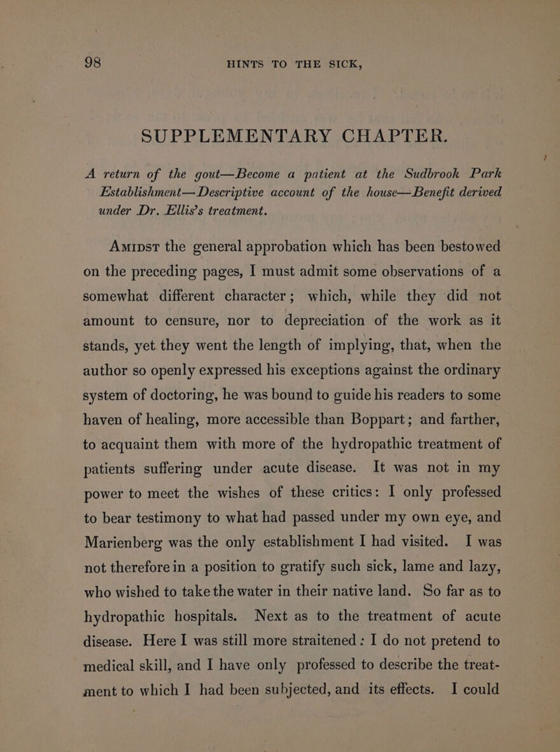 SUPPLEMENTARY CHAPTER. A return of the gout—Become a patient at the Sudbrook Park Establishment— Descriptive account of the house— Benefit derived under Dr. Ellis’s treatment. Amipst the general approbation which has been bestowed on the preceding pages, I must admit some observations of a somewhat different character; which, while they did not amount to censure, nor to depreciation of the work as it stands, yet. they went the length of implying, that, when the author so openly expressed his exceptions against the ordinary system of doctoring, he was bound to guide his readers to some haven of healing, more accessible than Boppart; and farther, to acquaint them with more of the hydropathic treatment of patients suffering under acute disease. It was not in my power to meet the wishes of these critics: 1 only professed to bear testimony to what had passed under my own eye, and Marienberg was the only establishment I had visited. I was not therefore in a position to gratify such sick, lame and lazy, who wished to take the water in their native land. So far as to hydropathic hospitals. Next as to the treatment of acute disease. Here I was still more straitened : I do not pretend to medical skill, and I have only professed to describe the treat- ment to which I had been subjected, and its effects. I could