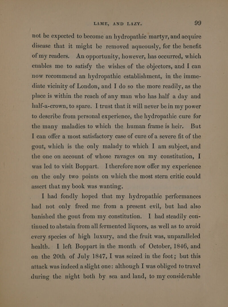 not be expected to become an hydropathic martyr, and acquire disease that it might be removed aqueously, for the benefit of my readers. An opportunity, however, has occurred, which enables me to satisfy the wishes of the objectors, and I can now recommend an hydropathic establishment, in the imme- diate vicinity of London, and I do so the more readily, as the place is within the reach of any man who has half a day and half-a-crown, to spare. I trust that it will never bein my power to describe from personal experience, the hydropathic cure for the many maladies to which the human frame is heir. But I can offer a most satisfactory case of cure of a severe fit of the gout, which is the only malady to which I am subject, and the one on account of whose ravages on my constitution, I was led to visit Boppart. I therefore now offer my experience on the only two points on which the most stern critic could assert that my book was wanting. I had fondly hoped that my hydropathic performances had not only freed me from a present evil, but had also banished the gout from my constitution. I had steadily con- tinued to abstain from all fermented liquors, as well as to avoid every species of high luxury, and the fruit was, unparalleled health. I left Boppart in the month of October, 1846, and on the 20th of July 1847, I was seized in the foot; but this attack was indeed aslight one: although I was obliged to travel during the night both by sea and land, to my considerable